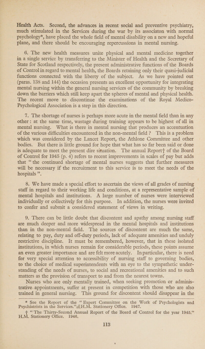 Health Acts. Second, the advances in recent social and preventive psychiatry, much stimulated in the Services during the war by its associaton with normal psychology*, have placed the whole field of mental disability on a new and hopeful plane, and there should be encouraging repercussions in mental nursing. 6. The new health measures unite physical and mental medicine together in a single service by transferring to the Minister of Health and the Secretary of State for Scotland respectively, the present administrative functions of the Boards of Control in regard to mental health, the Boards retaining only their quasi-judicial functions connected with the liberty of the subject. As we have pointed out (paras. 138 and 144) the occasion presents an excellent opportunity for integrating mental nursing within the general nursing services of the community by. breaking down the barriers which still keep apart the spheres of mental and physical health. The recent move to discontinue the examinations of the Royal Medico- Psychological Association is a step in this direction. 7. The shortage of nurses is perhaps more acute in the mental field than in any other: at the same time, wastage during training appears to be highest of all in mental nursing. What is there in mental nursing that produces an accentuation of the various difficulties encountered in the non-mental field ? This is a problem which was considered by the Lancet Report, the Athlone Committee and other bodies. But there is little ground for hope that what has so far been said or done is adequate to meet the present dire situation. The annual Reportt of the Board of Control for 1945 (p. 4) refers to recent improvements in scales of pay but adds that “the continued shortage of mental nurses suggests that further measures will be necessary if the recruitment to this service is to meet the needs of the hospitals ” 8. We have made a special effort to ascertain the views of all grades of nursing staff in regard to their working life and conditions, at a representative sample of mental hospitals and institutions. A large number of nurses were interviewed individually or collectively for this purpose. In addition, the nurses were invited to confer and submit a considered statement of views in writing. 9. There can be little doubt that discontent and apathy among nursing staff are much deeper and more widespread in the mental hospitals and institutions than in the non-mental field. The sources of discontent are much the same, relating to pay, duty and off-duty periods, lack of adequate amenities and unduly restrictive discipline. It must be remembered, however, that in these isolated institutions, in which nurses remain for considerable periods, these points assume an even greater importance and are felt moreacutely. Inparticular, there is need to the choice of medical superintendents with an eye to the sympathetic under- standing of the needs of nurses, to social and recreational amenities and to such matters as the provision of transport to and from the nearest towns. Nurses who are only mentally trained, when seeking promotion or adminis- trative. appointments, suffer at present in competition with those who are also * See the Report of the “‘ Expert Committee on the Work of Psychologists and Psychiatrists in the Services.’ H.M. Stationery Office. 1947. + “ The Thirty-Second Annual Report of the Board of Control for the year 1945.” H.M. Stationery Office. 1946.