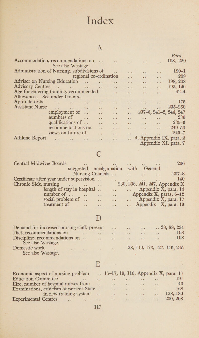 Index A Para. Accommodation, recommendations on .. - et — os LOB 229 See also Wastage. Administration of Nursing, subdivisions of __.. ne ne ‘ns 190-1 regional co-ordination ae i ah 208 Adviser on Nursing Education .. i: nf hs a .. 198, 208 Advisory Centres .. : a a: ve &gt;. 192; 196 Age for entering training, recommended Ee e. ee as 42-4. Allowances—See under Grants. Aptitude tests S ae ite oe “e st + NF 175 Assistant Nurse... ee an a2 ae 4 .. 235-250 employment of .. ap = a 237-8, 241-2, 244, 247 numbers of a o a as me 236 qualifications of .. Bs a f ae ib: 235-6 recommendations on .. = = be fe: 249-50 views on future of me me Ae 3 ‘245-7 Athlone Report... es 3 - ee .. 4, Appendix IX, para. 2 Appendix XI, para. 7 C Central Midwives Boards es a = We Le = 206 suggested amalgamation with General Nursing Councils .. ~ be a 207-8 Certificate after year under supervision .. : 140 Chronic Sick, nursing 3 a 230, 238, 241, 247, Appendix xX length of stay in hospital fe 3 Appendix X, para. 14 number of . ‘ ws Appendix X, paras. 6-12 social problem Of fs, oe a5 .. Appendix X, para. 17 treatment of =. Se ee .. Appendix X, para. 19 D Demand for increased nursing staff, eeu = a ie .. 28, 88, 234 Diet, recommendations on ae : a = “ as 108 Discipline, recommendations on .. e a i “a na 108 See also Wastage. Domestic work Ln BiG ems - oF 28, 119, 123, 127, 146, 245 See also Wastage. E Economic aspect of nursing problem .. 15-17, 19, 110, gal tees X, para. 17 Education Committee ue Bt 191 Eire, number of hospital nurses from. = se 3 2 40 Examinations, criticism of present State .. i. ie os es 168 in new training system .. is ae ae oy E28 eS 8Ss Experimental Centres ¢, me se f os Ye .. 200, 208 1 of