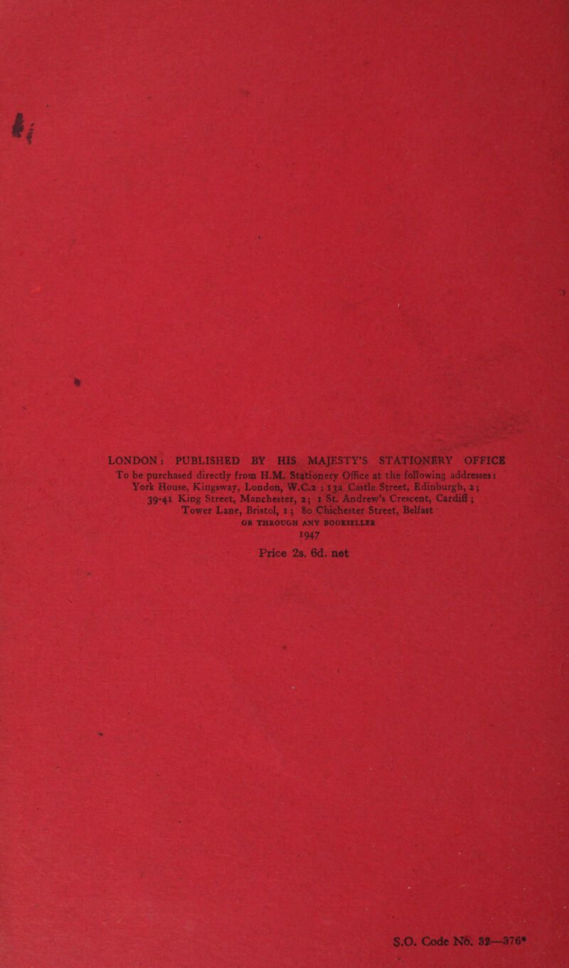 LONDON: PUBLISHED BY HIS. MAJESTY’S STATIONERY OFFICE To be purchased directly from H.M. Stationery Office at the following addresses: York House, Kingsway, London, W.C.2 : 13a Castle Street, Edinburgh, 2; 39-41 King Street, Manchester, 2; 1 St. Andrew’s Crescent, Cardiff ; Tower Lane, Bristol, 1; 80 Chichester Street, Belfast - OR THROUGH ANY BOOKSELLER 1947 Price 2s. 6d. net S.0. Code NO. 32-——376* é