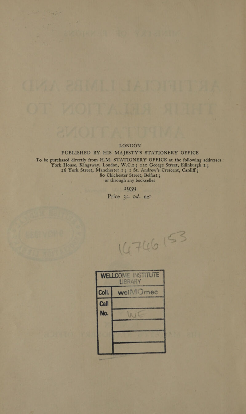 LONDON PUBLISHED BY HIS MAJESTY’S STATIONERY OFFICE To be purchased directly from H.M. STATIONERY OFFICE at the following addresses : York House, Kingsway, London, W.C.2 ; 120 George Street, Edinburgh 2 ; 26 York Street, Manchester 1; 1 St. Andrew’s Crescent, Cardiff ; 80 Chichester Street, Belfast ; or through any bookseller 1939 Price 35. od. net   WELLCOME | STITUTE a a | pvt _sINSCS      
