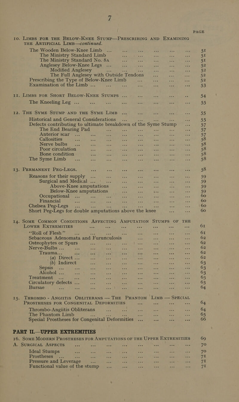 THE ARTIFICIAL LimB—continued. The Wooden Below-Knee Limb . The Ministry Standard Limb The Ministry Standard No. 8a Anglesey Below-Knee Legs Modified Anglesey The Full Anglesey with Outside ‘Tendons Prescribing the Type of Below-Knee Limb : Examination of the Limb . Ir. LIMBS FOR SHORT BELOW-KNEE STUMPS ... The Kneeling Leg ... 12. THE SYME STUMP AND THE SYME LIMB Historical and General Considerations : Defects contributing to ultimate breakdown of the Syme Stump The End Bearing Pad fs ae Anterior scar $ Callosities Nerve bulbs Poor circulation Bone condition The Syme Limb 13. PERMANENT PEG-LEGS. Reasons for their supply ... Surgical and Medical ... ce Above-Knee amputations Below-Knee amputations Occupational Financial Chelsea Peg-Legs ... Short Peg-Legs for double amputations above the knee 14. SOME COMMON CONDITIONS AFFECTING AMPUTATION STUMPS OF THE LOWER EXTREMITIES ; ‘“‘Roll of Flesh ”’ a aa Sebaceous Adenomata and. Furunculosis: Osteophytes or aes Nerve-Bulbs . ‘ Trauma.. (a) Direct . (dD) Indirect _ Sepsis ai Alcohol ... Treatment Ps Circulatory defects ... Bursae ; 15. THROMBO - ANGIITiIS OBLITERANS — THE PHANTOM LIMB — SPECIAL PROSTHESES FOR CONGENITAL DEFORMITIES Thrombo-Angiitis Obliterans The Phantom Limb Special Prostheses for Congenital Deformities PART II.—UPPER EXTREMITIES 16. SOME MODERN PROSTHESES FOR AMPUTATIONS OF THE UPPER EXTREMITIES A. SURGICAL ASPECTS Ideal Stumps Prostheses Pressure and Leverage ‘ Functional value of the stump PAGE 51 51 51 52 52 52 52 53 54 55 69 7O 70 71 71