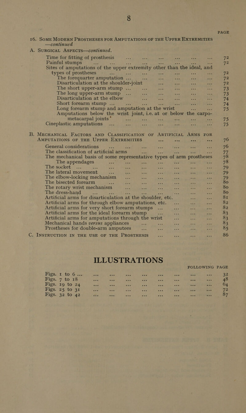 16. SOME MODERN PROSTHESES FOR AMPUTATIONS OF THE UPPER EXTREMITIES —continued A. SURGICAL ASPECTS—continued. Time for fitting of cee P ay ve ssid ee am: 72 Painful stumps mi 72 Sites of amputations of the. upper extremity other than ‘the ideal, and types of prostheses ais : ee pods Ape he ‘ie: The forequarter amputation cae : es $F ie sms 72 Disarticulation at the shoulder-] oint | nod pa oad awe 72 The short upper-arm stump ... me as aes =e ee 73 The long upper-arm stump ... FE os. a ee “ae és: Disarticulation at the elbow hay me a at See 74 Short forearm stump ... : see 2% 74 Long forearm stump and amputation ‘at the wrist 75 Amputations below the wrist joint, i.e. at or below the carpo- metacarpal joints * A vP bag wba aie ye 75 Cineplastic amputations... Hae re ce sald &lt;s And 75 B. MECHANICAL FACTORS AND CLASSIFICATION OF ARTIFICIAL ARMS FOR AMPUTATIONS OF THE UPPER EXTREMITIES “ike vas side oe 76 General considerations 7 Ne Fe sit ee: we 76 The classification of artificial arms 77 The mechanical basis of some representative types of arm prostheses 78 The appendages on a oot ok Ree 78 The socket, ... nD oe) rr Ce at a, oe 79 The lateral movement es eS ant ee Fink sak i% 79 The elbow-locking mechanism _... er as anes a. an 79 The bisected forearm ee + es Pai. ee syd 80 The rotary wrist mechanism Ae - ee Hts &lt;f, = 80 The dress-hand psig “ys “ey ode 80 Artificial arms for disarticulation at the shoulder, etc. i dys 81 Artificial arms for through elbow amputations, etc. ... ae ean 82 Artificial arms for very short forearm stumps ... as wet ate 82 Artificial arms for the ideal forearm stump ae $P sk + 83 Artificial arms for amputations through the wrist ee oes ae 83 Mechanical hands versus appliances ail oe oi 7 a 83 Prostheses for double-arm amputees oe ioe pes pe + 85 C. INSTRUCTION IN THE USE OF THE PROSTHESIS sia 3 a9 és 86 ILLUSTRATIONS FOLLOWING PAGE Figs:-2-4006i5u wie wae ee pale sae sie ae ade 32 Figs. 7 to 18 ee vars at ae sae ae bee Sis 48 Figs. 19 to 24 tt a. sa% ak ae cae et 3 i 64 Figs. 25 to 31 an ae Lae ore 23 dee 4 i 72 Figs. 32 to 42 me wee BS sae et mee may eh. OF