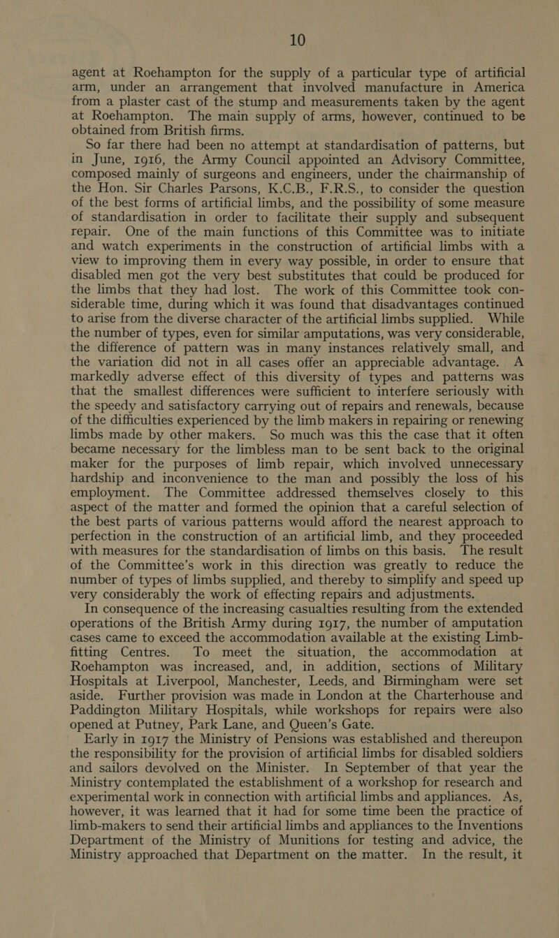 agent at Roehampton for the supply of a particular type of artificial arm, under an arrangement that involved manufacture in America from a plaster cast of the stump and measurements taken by the agent at Roehampton. The main supply of arms, however, continued to be obtained from British firms. So far there had been no attempt at standardisation of patterns, but in June, 1916, the Army Council appointed an Advisory Committee, composed mainly of surgeons and engineers, under the chairmanship of the Hon. Sir Charles Parsons, K.C.B., F.R.S., to consider the question of the best forms of artificial limbs, and the possibility of some measure of standardisation in order to facilitate their supply and subsequent repair. One of the main functions of this Committee was to initiate and watch experiments in the construction of artificial limbs with a view to improving them in every way possible, in order to ensure that disabled men got the very best substitutes that could be produced for the limbs that they had lost. The work of this Committee took con- siderable time, during which it was found that disadvantages continued to arise from the diverse character of the artificial limbs supplied. While the number of types, even for similar amputations, was very considerable, the difference of pattern was in many instances relatively small, and the variation did not in all cases offer an appreciable advantage. A markedly adverse effect of this diversity of types and patterns was that the smallest differences were sufficient to interfere seriously with the speedy and satisfactory carrying out of repairs and renewals, because of the difficulties experienced by the limb makers in repairing or renewing limbs made by other makers. So much was this the case that it often became necessary for the limbless man to be sent back to the original maker for the purposes of limb repair, which involved unnecessary hardship and inconvenience to the man and possibly the loss of his employment. The Committee addressed themselves closely to this aspect of the matter and formed the opinion that a careful selection of the best parts of various patterns would afford the nearest approach to perfection in the construction of an artificial limb, and they proceeded with measures for the standardisation of limbs on this basis. The result of the Committee’s work in this direction was greatly to reduce the number of types of limbs supplied, and thereby to simplify and speed up very considerably the work of effecting repairs and adjustments. In consequence of the increasing casualties resulting from the extended operations of the British Army during 1917, the number of amputation cases came to exceed the accommodation available at the existing Limb- fitting Centres. To meet the situation, the accommodation at Roehampton was increased, and, in addition, sections of Military Hospitals at Liverpool, Manchester, Leeds, and Birmingham were set aside. Further provision was made in London at the Charterhouse and Paddington Military Hospitals, while workshops for repairs were also opened at Putney, Park Lane, and Queen’s Gate. Early in 1917 the Ministry of Pensions was established and thereupon the responsibility for the provision of artificial limbs for disabled soldiers and sailors devolved on the Minister. In September of that year the Ministry contemplated the establishment of a workshop for research and experimental work in connection with artificial limbs and appliances. As, however, it was learned that it had for some time been the practice of limb-makers to send their artificial limbs and appliances to the Inventions Department of the Ministry of Munitions for testing and advice, the Ministry approached that Department on the matter. In the result, it