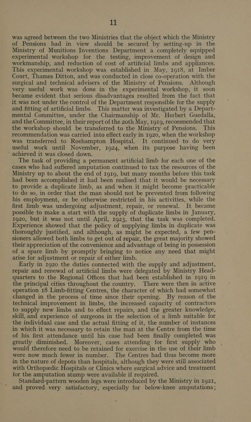 was agreed between the two Ministries that the object which the Ministry of Pensions had in view should be secured by setting-up in the Ministry of Munitions Inventions Department a completely equipped experimental workshop for the testing, improvement of design and workmanship, and reduction of cost of artificial limbs and appliances. This experimental workshop was established in May, 1918, at Imber Court, Thames Ditton, and was conducted in close co-operation with the surgical and technical advisers of the Ministry of Pensions. Although very useful work was done in the experimental workshop, it soon became evident that serious disadvantages resulted from the fact that it was not under the control of the Department responsible for the supply and fitting of artificial limbs. This matter was investigated by a Depart- mental Committee, under the Chairmanship of Mr. Herbert Guedalla, and the Committee, in their report of the 20th May, rg19, recommended that the workshop should be transferred to the Ministry of Pensions. This recommendation was carried into effect early in 1920, when the workshop was transferred to Roehampton Hospital. It continued to do very useful work until November, 1924, when its purpose having been achieved it was closed down. The task of providing a permanent artificial limb for each one of the cases who had suffered amputation continued to tax the resources of the Ministry up to about the end of 1919, but many months before this task had been accomplished it had been realised that it would be necessary to provide a duplicate limb, as and when it might become practicable to do so, in order that the man should not be prevented from following his employment, or be otherwise restricted in his activities, while the first limb was undergoing adjustment, repair, or renewal. It became possible to make a start with the supply of duplicate limbs in January, 1920, but it was not until April, 1923, that the task was completed. Experience showed that the policy of supplying limbs in duplicate was thoroughly justified, and although, as might be expected, a few pen- sioners allowed both limbs to get out of repair, the great majority showed their appreciation of the convenience and advantage of being in possession of a spare limb by promptly bringing to notice any need that might arise for adjustment or repair of either limb. Early in 1920 the duties connected with the supply and adjustment, repair and renewal of artificial limbs were delegated by Ministry Head- quarters to the Regional Offices that had been established in Ig1g in the principal cities throughout the country. There were then in active operation 18 Limb-fitting Centres, the character of which had somewhat changed in the process of time since their opening. By reason of the technical improvement in limbs, the increased capacity of contractors to supply new limbs and to effect repairs, and the greater knowledge, skill, and experience of surgeons in the selection of a limb suitable for the individual case and the actual fitting of it, the number of instances in which it was necessary to retain the man at the Centre from the time of his first attendance until his case had been finally completed was greatly diminished. Moreover, cases attending for first supply who would therefore need to be retained for exercise in the use of their limb were now much fewer in number. The Centres had thus become more in the nature of depots than hospitals, although they were still associated with Orthopedic Hospitals or Clinics where surgical advice and treatment for the amputation stump were available if required. Standard-pattern wooden legs were introduced by the Ministry in 1921, and proved very satisfactory, especially for below-knee amputations ;