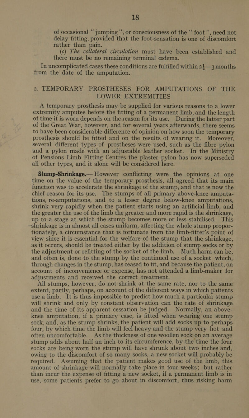 of occasional “ jumping ’’, or consciousness of the “‘ foot’’, need not delay fitting, provided that the foot-sensation is one of discomfort rather than pain. (c) The collateral circulation must have been established and there must be no remaining terminal oedema. In uncomplicated cases these conditions are fulfilled within 21—3 months from the date of the amputation. 2. TEMPORARY PROSTHESES FOR AMPUTATIONS OF THE LOWER EXTREMITIES A temporary prosthesis may be supplied for various reasons to a lower extremity amputee before the fitting of a permanent limb, and the length of time it is worn depends on the reason for its use. During the latter part of the Great War, however, and for several years afterwards, there seems to have been considerable difference of opinion on how soon the temporary prosthesis should be fitted and on the results of wearing it. Moreover, several different types of prostheses were used, such as the fibre pylon and a pylon made with an adjustable leather socket. In the Ministry of Pensions Limb Fitting Centres the plaster pylon has now superseded all other types, and it alone will be considered here. Stump-Shrinkage.— However conflicting were the opinions at one time on the value of the temporary prosthesis, all agreed that its main function was to accelerate the shrinkage of the stump, and that is now the chief reason for its use. The stumps of all primary above-knee amputa- tions, re-amputations, and to a lesser degree below-knee amputations, shrink very rapidly when the patient starts using an artificial limb, and the greater the use of the limb the greater and more rapid is the shrinkage, up to a stage at which the stump becomes more or less stabilised. This shrinkage is in almost all cases uniform, affecting the whole stump propor- tionately, a circumstance that is fortunate from the limb-fitter’s point of view since it is essential for the welfare of the stump that the shrinkage, as it occurs, should be treated either by the addition of stump socks or by the adjustment or refitting of the socket of the limb. Much harm can be, and often is, done to the stump by the continued use of a socket which, through changes in the stump, has ceased to fit, and because the patient, on account of inconvenience or expense, has not attended a limb-maker for adjustments and received the correct treatment. All stumps, however, do not shrink at the same rate, nor to the same extent, partly, perhaps, on account of the different ways in which patients use a limb. It is thus impossible to predict how much a particular stump will shrink and only by constant observation can the rate of shrinkage and the time of its apparent cessation be judged. Normally, an above- knee amputation, if a primary case, is fitted when wearing one stump sock, and, as the stump shrinks, the patient will add socks up to perhaps four, by which time the limb will feel heavy and the stump very hot and often uncomfortable. As the thickness of one woollen sock on an average stump adds about half an inch to its circumference, by the time the four socks are being worn the stump will have shrunk about two inches and, owing to the discomfort of so many socks, a new socket will probably be required. Assuming that the patient makes good use of the limb, this amount of shrinkage will normally take place in four weeks; but rather than incur the expense of fitting a new socket, if a permanent limb is in use, some patients prefer to go about in discomfort, thus risking harm