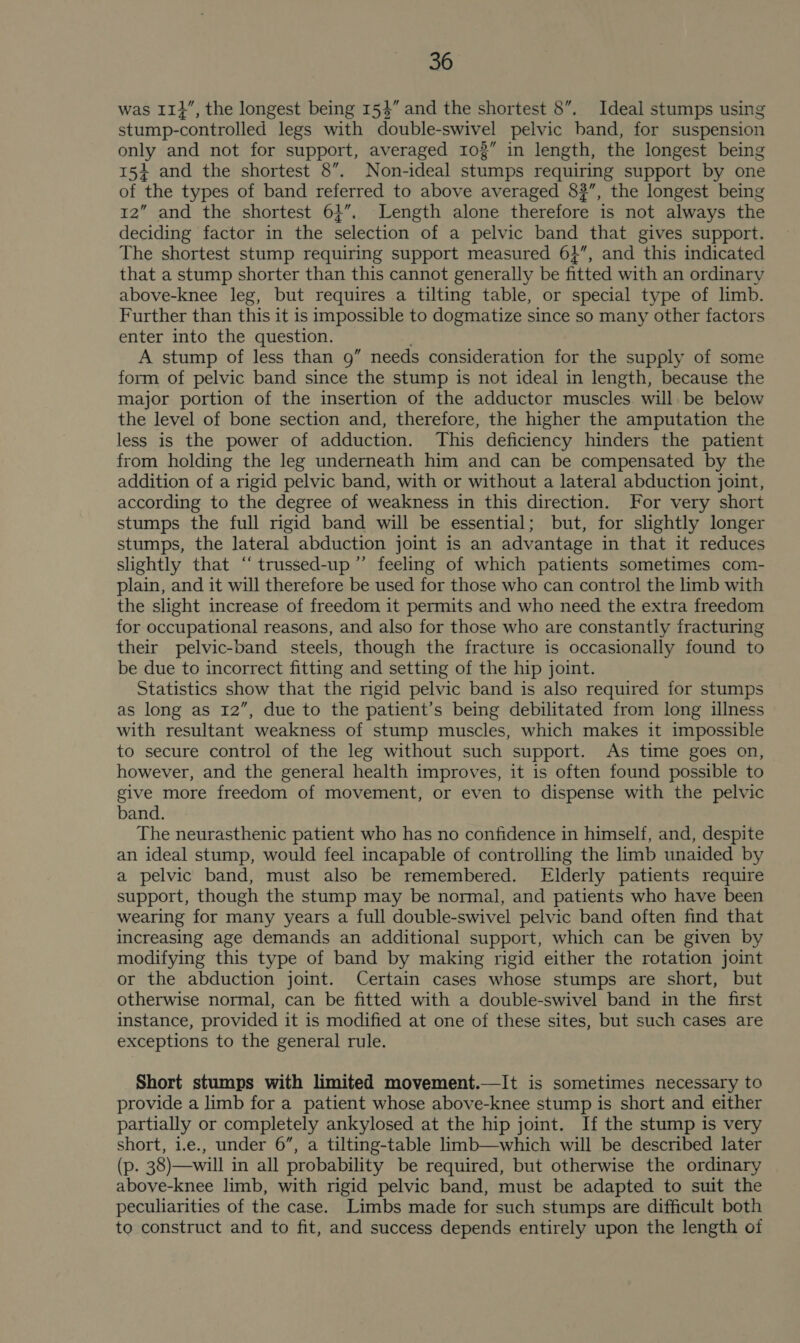 was I1}”, the longest being 154” and the shortest 8”. Ideal stumps using stump-controlled legs with double-swivel pelvic band, for suspension only and not for support, averaged 103” in length, the longest being 15+ and the shortest 8”. Non-ideal stumps requiring support by one of the types of band referred to above averaged 83”, the longest being 12” and the shortest 61”. Length alone therefore is not always the deciding factor in the selection of a pelvic band that gives support. The shortest stump requiring support measured 6}”, and this indicated that a stump shorter than this cannot generally be fitted with an ordinary above-knee leg, but requires a tilting table, or special type of limb. Further than this it is impossible to dogmatize since so many other factors enter into the question. A stump of less than 9g” needs consideration for the supply of some form of pelvic band since the stump is not ideal in length, because the major portion of the insertion of the adductor muscles. will be below the level of bone section and, therefore, the higher the amputation the less is the power of adduction. This deficiency hinders the patient from holding the leg underneath him and can be compensated by the addition of a rigid pelvic band, with or without a lateral abduction joint, according to the degree of weakness in this direction. For very short stumps the full rigid band will be essential; but, for slightly longer stumps, the lateral abduction joint is an advantage in that it reduces slightly that “trussed-up”’ feeling of which patients sometimes com- plain, and it will therefore be used for those who can control the limb with the slight increase of freedom it permits and who need the extra freedom for occupational reasons, and also for those who are constantly fracturing their pelvic-band steels, though the fracture is occasionally found to be due to incorrect fitting and setting of the hip joint. Statistics show that the rigid pelvic band is also required for stumps as long as 12”, due to the patient’s being debilitated from long illness with resultant weakness of stump muscles, which makes it impossible to secure control of the leg without such support. As time goes on, however, and the general health improves, it is often found possible to give more freedom of movement, or even to dispense with the pelvic band. The neurasthenic patient who has no confidence in himself, and, despite an ideal stump, would feel incapable of controlling the limb unaided by a pelvic band, must also be remembered. Elderly patients require support, though the stump may be normal, and patients who have been wearing for many years a full double-swivel pelvic band often find that increasing age demands an additional support, which can be given by modifying this type of band by making rigid either the rotation joint or the abduction joint. Certain cases whose stumps are short, but otherwise normal, can be fitted with a double-swivel band in the first instance, provided it is modified at one of these sites, but such cases are exceptions to the general rule. Short stumps with limited movement.—It is sometimes necessary to provide a limb for a patient whose above-knee stump is short and either partially or completely ankylosed at the hip joint. If the stump is very short, 1.e., under 6”, a tilting-table limb—which will be described later (p. 38)—will in all probability be required, but otherwise the ordinary above-knee limb, with rigid pelvic band, must be adapted to suit the peculiarities of the case. Limbs made for such stumps are difficult both to construct and to fit, and success depends entirely upon the length of