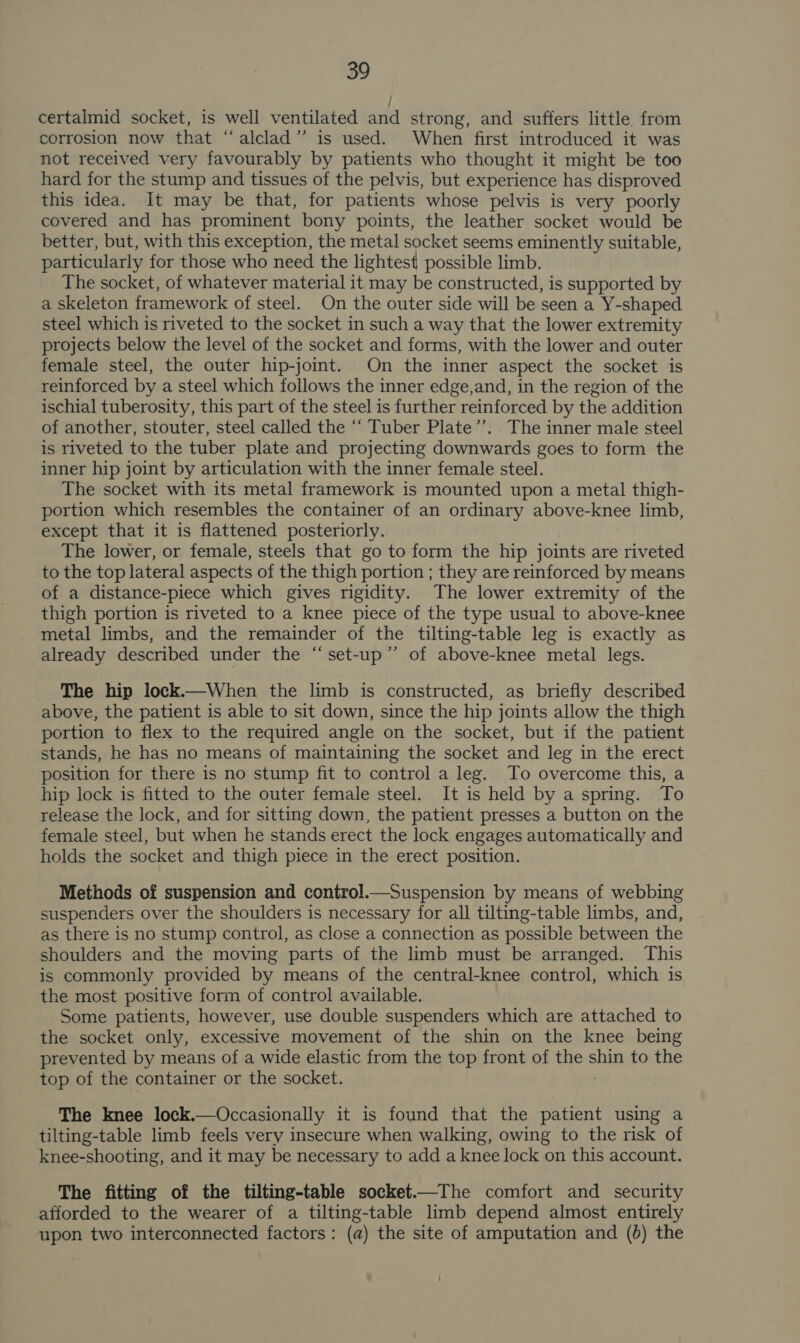 certalmid socket, is well ventilated and strong, and suffers little from corrosion now that “alclad’”’ is used. When first introduced it was not received very favourably by patients who thought it might be too hard for the stump and tissues of the pelvis, but experience has disproved this idea. It may be that, for patients whose pelvis is very poorly covered and has prominent bony points, the leather socket would be better, but, with this exception, the metal socket seems eminently suitable, particularly for those who need the lightest possible limb. The socket, of whatever material it may be constructed, is supported by a skeleton framework of steel. On the outer side will be seen a Y-shaped steel which is riveted to the socket in such a way that the lower extremity projects below the level of the socket and forms, with the lower and outer female steel, the outer hip-joint. On the inner aspect the socket is reinforced by a steel which follows the inner edge,and, in the region of the ischial tuberosity, this part of the steel is further reinforced by the addition of another, stouter, steel called the ‘‘ Tuber Plate’”’. The inner male steel is riveted to the tuber plate and projecting downwards goes to form the inner hip joint by articulation with the inner female steel. The socket with its metal framework is mounted upon a metal thigh- portion which resembles the container of an ordinary above-knee limb, except that it is flattened posteriorly. The lower, or female, steels that go to form the hip joints are riveted to the top lateral aspects of the thigh portion ; they are reinforced by means of a distance-piece which gives rigidity. The lower extremity of the thigh portion is riveted to a knee piece of the type usual to above-knee metal limbs, and the remainder of the tilting-table leg is exactly as already described under the “set-up” of above-knee metal legs. The hip lock.—When the limb is constructed, as briefly described above, the patient is able to sit down, since the hip joints allow the thigh portion to flex to the required angle on the socket, but if the patient stands, he has no means of maintaining the socket and leg in the erect position for there is no stump fit to control a leg. To overcome this, a hip lock is fitted to the outer female steel. It is held by a spring. To release the lock, and for sitting down, the patient presses a button on the female steel, but when he stands erect the lock engages automatically and holds the socket and thigh piece in the erect position. Methods of suspension and control.—Suspension by means of webbing suspenders over the shoulders is necessary for all tilting-table limbs, and, as there is no stump control, as close a connection as possible between the shoulders and the moving parts of the limb must be arranged. This is commonly provided by means of the central-knee control, which is the most positive form of control available. Some patients, however, use double suspenders which are attached to the socket only, excessive movement of the shin on the knee being prevented by means of a wide elastic from the top front of the shin to the top of the container or the socket. The knee lock.—Occasionally it is found that the patient using a tilting-table limb feels very insecure when walking, owing to the risk of knee-shooting, and it may be necessary to add a knee lock on this account. The fitting of the tilting-table socket.—The comfort and security afforded to the wearer of a tilting-table limb depend almost entirely upon two interconnected factors: (a) the site of amputation and (0) the