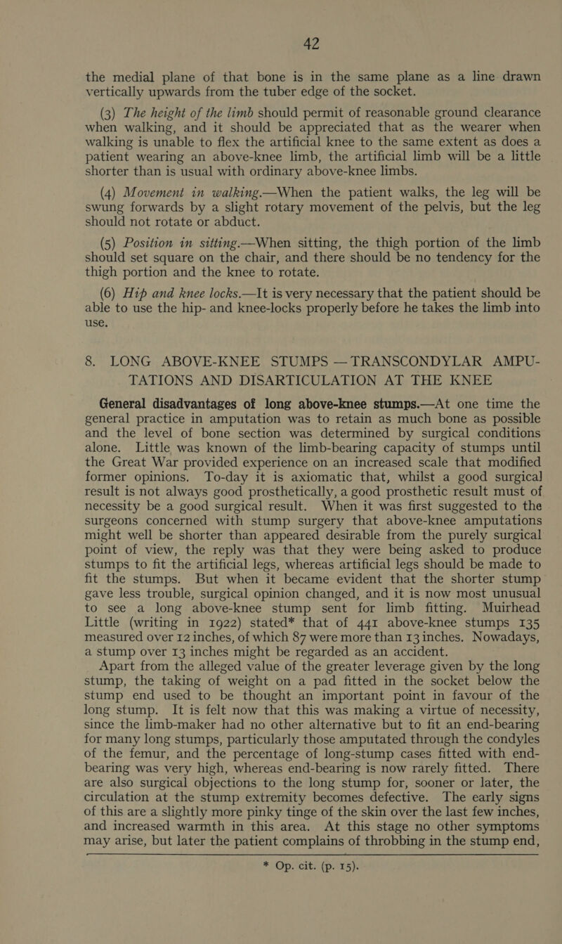 the medial plane of that bone is in the same plane as a line: drawn vertically upwards from the tuber edge of the socket. (3) The height of the limb should permit of reasonable ground clearance when walking, and it should be appreciated that as the wearer when walking is unable to flex the artificial knee to the same extent as does a patient wearing an above-knee limb, the artificial limb will be a little | shorter than is usual with ordinary above-knee limbs. (4) Movement in walking—When the patient walks, the leg will be swung forwards by a slight rotary movement of the pelvis, but the leg should not rotate or abduct. (5) Position in sitting—When sitting, the thigh portion of the limb should set square on the chair, and there should be no tendency for the thigh portion and the knee to rotate. (6) Hip and knee locks.—It is very necessary that the patient should be able to use the hip- and knee-locks properly before he takes the limb into use. 8. LONG ABOVE-KNEE STUMPS — TRANSCONDYLAR AMPU- TATIONS AND DISARTICULATION AT THE KNEE General disadvantages of long above-knee stumps.—At one time the general practice in amputation was to retain as much bone as possible and the level of bone section was determined by surgical conditions alone. Little was known of the limb-bearing capacity of stumps until the Great War provided experience on an increased scale that modified former opinions. To-day it is axiomatic that, whilst a good surgical result is not always good prosthetically, a good prosthetic result must of necessity be a good surgical result. When it was first suggested to the surgeons concerned with stump surgery that above-knee amputations might well be shorter than appeared desirable from the purely surgical point of view, the reply was that they were being asked to produce stumps to fit the artificial legs, whereas artificial legs should be made to fit the stumps. But when it became evident that the shorter stump gave less trouble, surgical opinion changed, and it is now most unusual to see a long above-knee stump sent for limb fitting. Muirhead Little (writing in 1922) stated* that of 441 above-knee stumps 135 measured over 12 inches, of which 87 were more than 13 inches. Nowadays, a stump over 13 inches might be regarded as an accident. Apart from the alleged value of the greater leverage given by the long stump, the taking of weight on a pad fitted in the socket below the stump end used to be thought an important point in favour of the long stump. It is felt now that this was making a virtue of necessity, since the limb-maker had no other alternative but to fit an end-bearing for many long stumps, particularly those amputated through the condyles of the femur, and the percentage of long-stump cases fitted with end- bearing was very high, whereas end-bearing is now rarely fitted. There are also surgical objections to the long stump for, sooner or later, the circulation at the stump extremity becomes defective. The early signs of this are a slightly more pinky tinge of the skin over the last few inches, and increased warmth in this area. At this stage no other symptoms may arise, but later the patient complains of throbbing in the stump end, * Op terts (por sp