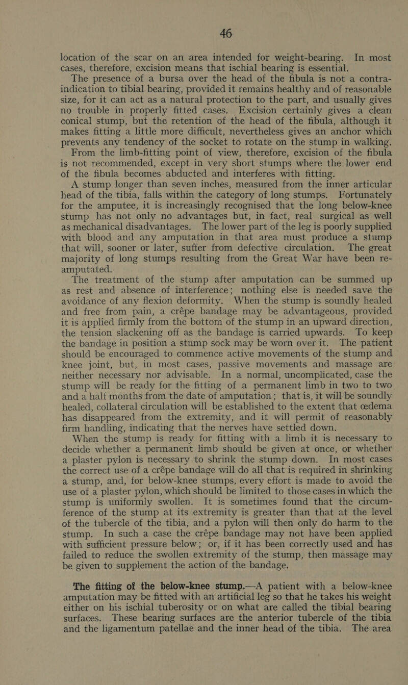 location of the scar on an area intended for weight-bearing. In most cases, therefore, excision means that ischial bearing is essential. The presence of a bursa over the head of the fibula is not a contra- indication to tibial bearing, provided it remains healthy and of reasonable size, for it can act as a natural protection to the part, and usually gives no trouble in properly fitted cases. Excision certainly gives a clean conical stump, but the retention of the head of the fibula, although it makes fitting a little more difficult, nevertheless gives an anchor which prevents any tendency of the socket to rotate on the stump in walking. From the limb-fitting point of view, therefore, excision of the fibula is not recommended, except in very short stumps where the lower end of the fibula becomes abducted and interferes with fitting. A stump longer than seven inches, measured from the inner articular head of the tibia, falls within the category of long stumps. Fortunately for the amputee, it is increasingly recognised that the long below-knee stump has not only no advantages but, in fact, real surgical as well as mechanical disadvantages. The lower part of the leg is poorly supplied with blood and any amputation in that area must produce a stump that will, sooner or later, suffer from defective circulation. The great majority of long stumps resulting from the Great War have been re- amputated. The treatment of the stump after amputation can be summed up as rest and absence of interference; nothing else is needed save the avoidance of any flexion deformity. When the stump is soundly healed and free from pain, a crépe bandage may be advantageous, provided it is applied firmly from the bottom of the stump in an upward direction, the tension slackening off as the bandage is carried upwards. To keep the bandage in position a stump sock may be worn over it. The patient should be encouraged to commence active movements of the stump and knee joint, but, in most cases, passive movements and massage are neither necessary nor advisable. In a normal, uncomplicated, case the stump will be ready for the fitting of a permanent limb in two to two and a half months from the date of amputation; that is, it will be soundly healed, collateral circulation will be established to the extent that oedema has disappeared from the extremity, and it will permit of reasonably firm handling, indicating that the nerves have settled down. When the stump is ready for fitting with a limb it is necessary to decide whether a permanent limb should be given at once, or whether a plaster pylon is necessary to shrink the stump down. In most cases the correct use of a crépe bandage will do all that is required in shrinking a stump, and, for below-knee stumps, every effort is made to avoid the use of a plaster pylon, which should be limited to those cases in which the stump is uniformly swollen. It is sometimes found that the circum- ference of the stump at its extremity is greater than that at the level of the tubercle of the tibia, and a pylon will then only do harm to the stump. In such a case the crépe bandage may not have been applied with sufficient pressure below; or, if it has been correctly used and has failed to reduce the swollen extremity of the stump, then massage may be given to supplement the action of the bandage. The fitting of the below-knee stump.—A patient with a below-knee amputation may be fitted with an artificial leg so that he takes his weight either on his ischial tuberosity or on what are called the tibial bearing surfaces. These bearing surfaces are the anterior tubercle of the tibia and the ligamentum patellae and the inner head of the tibia. The area