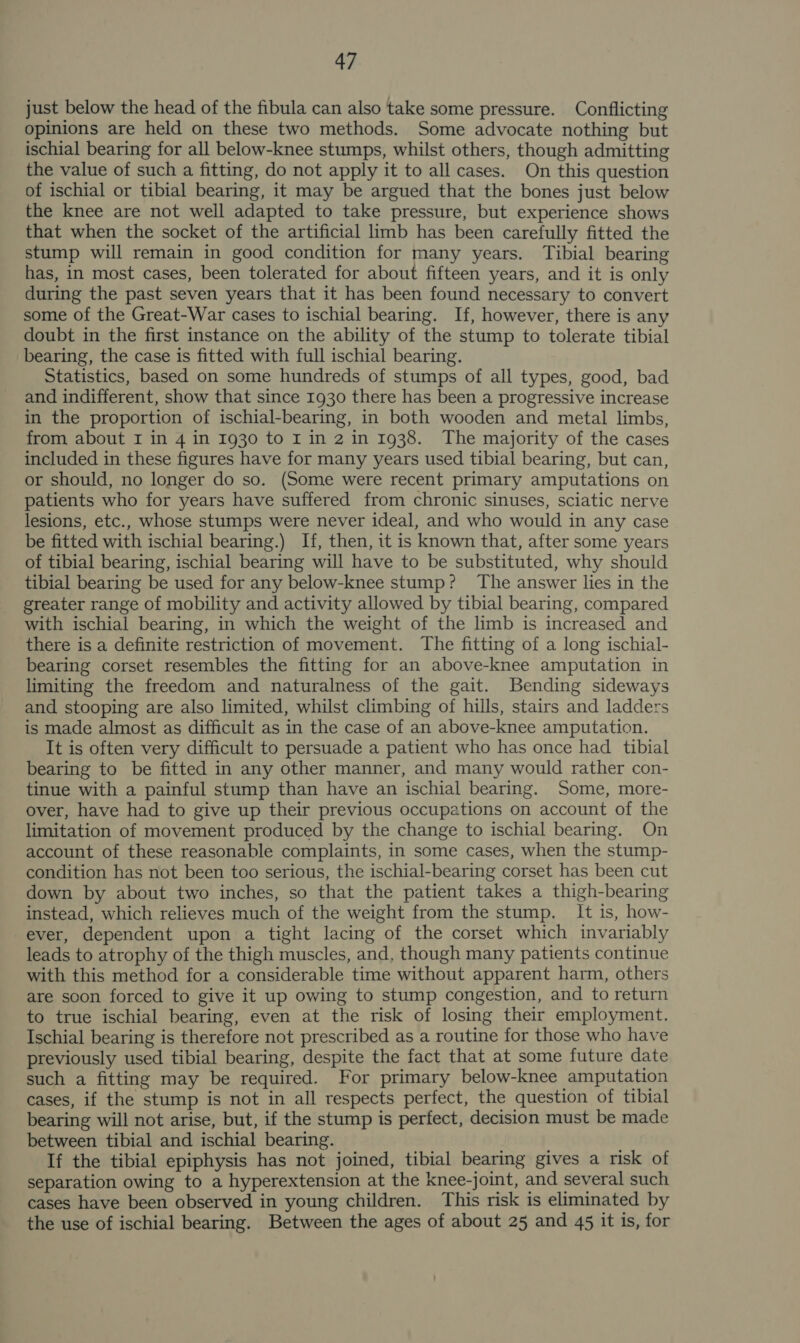 just below the head of the fibula can also take some pressure. Conflicting opinions are held on these two methods. Some advocate nothing but ischial bearing for all below-knee stumps, whilst others, though admitting the value of such a fitting, do not apply it to all cases. On this question of ischial or tibial bearing, it may be argued that the bones just below the knee are not well adapted to take pressure, but experience shows that when the socket of the artificial limb has been carefully fitted the stump will remain in good condition for many years. Tibial bearing has, in most cases, been tolerated for about fifteen years, and it is only during the past seven years that it has been found necessary to convert some of the Great-War cases to ischial bearing. If, however, there is any doubt in the first instance on the ability of the stump to tolerate tibial bearing, the case is fitted with full ischial bearing. Statistics, based on some hundreds of stumps of all types, good, bad and indifferent, show that since 1930 there has been a progressive increase in the proportion of ischial-bearing, in both wooden and metal limbs, from about I in 4 in 1930 to I in 2 in 1938. The majority of the cases included in these figures have for many years used tibial bearing, but can, or should, no longer do so. (Some were recent primary amputations on patients who for years have suffered from chronic sinuses, sciatic nerve lesions, etc., whose stumps were never ideal, and who would in any case be fitted with ischial bearing.) If, then, it is known that, after some years of tibial bearing, ischial bearing will have to be substituted, why should tibial bearing be used for any below-knee stump? The answer lies in the greater range of mobility and activity allowed by tibial bearing, compared with ischial bearing, in which the weight of the limb is increased and there is a definite restriction of movement. The fitting of a long ischial- bearing corset resembles the fitting for an above-knee amputation in limiting the freedom and naturalness of the gait. Bending sideways and stooping are also limited, whilst climbing of hills, stairs and ladders is made almost as difficult as in the case of an above-knee amputation. It is often very difficult to persuade a patient who has once had tibial bearing to be fitted in any other manner, and many would rather con- tinue with a painful stump than have an ischial bearing. Some, more- over, have had to give up their previous occupations on account of the limitation of movement produced by the change to ischial bearing. On account of these reasonable complaints, in some cases, when the stump- condition has not been too serious, the ischial-bearing corset has been cut down by about two inches, so that the patient takes a thigh-bearing instead, which relieves much of the weight from the stump. It is, how- ever, dependent upon a tight lacing of the corset which invariably leads to atrophy of the thigh muscles, and, though many patients continue with this method for a considerable time without apparent harm, others are soon forced to give it up owing to stump congestion, and to return to true ischial bearing, even at the risk of losing their employment. Ischial bearing is therefore not prescribed as a routine for those who have previously used tibial bearing, despite the fact that at some future date such a fitting may be required. For primary below-knee amputation cases, if the stump is not in all respects perfect, the question of tibial bearing will not arise, but, if the stump is perfect, decision must be made between tibial and ischial bearing. If the tibial epiphysis has not joined, tibial bearing gives a risk of separation owing to a hyperextension at the knee-joint, and several such cases have been observed in young children. This risk is eliminated by the use of ischial bearing. Between the ages of about 25 and 45 it is, for