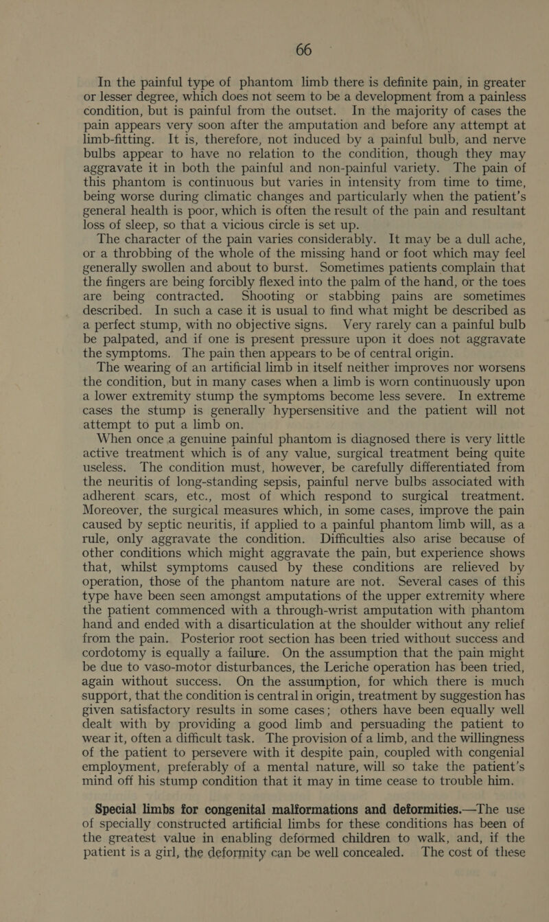 In the painful type of phantom limb there is definite pain, in greater or lesser degree, which does not seem to be a development from a painless condition, but is painful from the outset. In the majority of cases the pain appears very soon after the amputation and before any attempt at limb-fitting. It is, therefore, not induced by a painful bulb, and nerve bulbs appear to have no relation to the condition, though they may aggravate it in both the painful and non-painful variety. The pain of this phantom is continuous but varies in intensity from time to time, being worse during climatic changes and particularly when the patient’s general health is poor, which is often the result of the pain and resultant loss of sleep, so that a vicious circle is set up. The character of the pain varies considerably. It may be a dull ache, or a throbbing of the whole of the missing hand or foot which may feel generally swollen and about to burst. Sometimes patients complain that the fingers are being forcibly flexed into the palm of the hand, or the toes are being contracted. Shooting or stabbing pains are sometimes described. In such a case it is usual to find what might be described as a perfect stump, with no objective signs. Very rarely can a painful bulb be palpated, and if one is present pressure upon it does not aggravate the symptoms. The pain then appears to be of central origin. The wearing of an artificial limb in itself neither improves nor worsens the condition, but in many cases when a limb is worn continuously upon a lower extremity stump the symptoms become less severe. In extreme cases the stump is generally hypersensitive and the patient will not attempt to put a limb on. When once a genuine painful phantom is diagnosed there is very little active treatment which is of any value, surgical treatment being quite useless. The condition must, however, be carefully differentiated from the neuritis of long-standing sepsis, painful nerve bulbs associated with adherent. scars, etc., most of which respond to surgical treatment. Moreover, the surgical measures which, in some cases, improve the pain caused by septic neuritis, if applied to a painful phantom limb will, as a rule, only aggravate the condition. Difficulties also arise because of other conditions which might aggravate the pain, but experience shows that, whilst symptoms caused by these conditions are relieved by operation, those of the phantom nature are not. Several cases of this type have been seen amongst amputations of the upper extremity where the patient commenced with a through-wrist amputation with phantom hand and ended with a disarticulation at the shoulder without any relief from the pain. Posterior root section has been tried without success and cordotomy is equally a failure. On the assumption that the pain might be due to vaso-motor disturbances, the Leriche operation has been tried, again without success. On the assumption, for which there is much support, that the condition is central in origin, treatment by suggestion has given satisfactory results in some cases; others have been equally well dealt with by providing a good limb and persuading the patient to wear it, often a difficult task. The provision of a limb, and the willingness of the patient to persevere with it despite pain, coupled with congenial employment, preferably of a mental nature, will so take the patient’s mind off his stump condition that it may in time cease to trouble him. Special limbs for congenital malformations and deformities.—The use of specially constructed artificial limbs for these conditions has been of the greatest value in enabling deformed children to walk, and, if the patient is a girl, the deformity can be well concealed. The cost of these