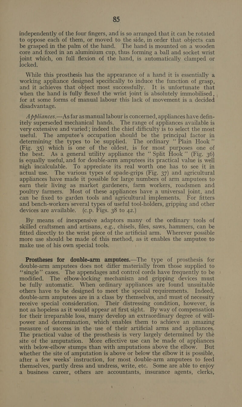 independently of the four fingers, and is so arranged that it can be rotated to oppose each of them, or moved to the side, in order that objects can be grasped in the palm of the hand. The hand is mounted on a wooden core and fixed in an aluminium cup, thus forming a ball and socket wrist joint which, on full flexion of the hand, is automatically clamped or locked. While this prosthesis has the appearance of a hand it is essentially a working appliance designed specifically to induce the function of grasp, and it achieves that object most successfully. It is unfortunate that when the hand is fully flexed the wrist joint is absolutely immobilised , for at some forms of manual labour this lack of movement is a decided disadvantage. Appliances.—-As far as manual labour is concerned, appliances have defin- itely superseded mechanical hands. The range of appliances available is very extensive and varied ; indeed the chief difficulty is to select the most useful. The amputee’s occupation should be the principal factor in determining the types to be supplied. The ordinary “ Plain Hook” (Fig. 35) which is one of the oldest, is for most purposes one of the best. As a general utility appliance the “Split Hook” (Fig. 36) is equaily useful, and for double-arm amputees its practical value is well nigh incalculable. To appreciate its real worth one has to see it in actual use. The various types of spade-grips (Fig. 37) and agricultural appliances have made it possible for large numbers of arm amputees to earn their living as market gardeners, farm workers, roadsmen and poultry farmers. Most of these appliances have a universal joint, and can be fixed to garden tools and agricultural implements. For fitters and bench-workers several types of useful tool-holders, gripping and other devices are available. (c.p. Figs. 38 to 42.) By means of inexpensive adaptors many of the ordinary tools of skilled craftsmen and artisans, e.g., chisels, files, saws, hammers, can be fitted directly to the wrist piece of the artificial arm. Wherever possible more use should be made of this method, as it enables the amputee to make use of his own special tools. Prostheses for double-arm amputees.—The type of prosthesis for double-arm amputees does not differ materially from those supplied to “‘single’’ cases. The appendages and control cords have frequently to be modified. The elbow-locking mechanism and gripping devices must be fully automatic. When ordinary appliances are found unsuitable others have to be designed to meet the special requirements. Indeed, double-arm amputees are in a class by themselves, and must of necessity recelve special consideration. Their distressing condition, however, is not as hopeless as it would appear at first sight. By way of compensation for their irreparable loss, many develop an extraordinary degree of will- power and determination, which enables them to achieve an amazing measure, of success in the use of their artificial arms and appliances. The practical value of the prosthesis is very largely determined by the site of the amputation. More effective use can be made of appliances with below-elbow stumps than with amputations above the elbow. But whether the site of amputation is above or below the elbow it is possible, after a few weeks’ instruction, for most double-arm amputees to feed themselves, partly dress and undress, write, etc. Some are able to enjoy a business career, others are accountants, insurance agents, clerks,