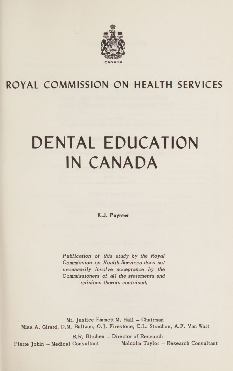  ROYAL COMMISSION ON HEALTH SERVICES DENTAL EDUCATION IN CANADA K.J. Paynter Publication of this study by the Royal Commission on Health Services does not necessarily involve acceptance by the Commissioners of all the statements and opinions therein contained. Mr. Justice Emmett M. Hall — Chairman Miss A. Girard, D.M. Baltzan, O.J. Firestone, C.L. Strachan, A.F. Van Wart B.R. Blishen — Director of Research Pierre Jobin — Medical Consultant Malcolm Taylor — Research Consultant