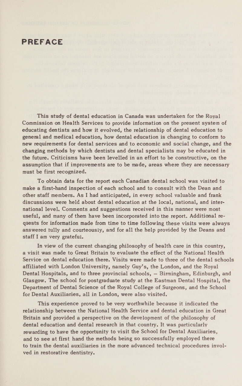 PREFACE This study of dental education in Canada was undertaken for the Royal Commission on Health Services to provide information on the present system of educating dentists and how it evolved, the relationship of dental education to general and medical education, how dental education is changing to conform to new requirements for dental services and to economic and social change, and the changing methods by which dentists and dental specialists may be educated in the future. Criticisms have been levelled in an effort to be constructive, on the assumption that if improvements are to be made, areas where they are necessary must be first recognized. To obtain data for the report each Canadian dental school was visited to make a first-hand inspection of each school and to consult with the Dean and other staff members. As I had anticipated, in every school valuable and frank discussions were held about dental education at the local, national, and inter- national level. Comments and suggestions received in this manner were most useful, and many of them have been incorporated into the report. Additional re- quests for information made from time to time following these visits were always answered tully and courteously, and for all the help provided by the Deans and staff I am very grateful. In view of the current changing philosophy of health care in this country, a visit was made to Great Britain to evaluate the effect of the National Health Service on dental education there. Visits were made to three of the dental schools affiliated with London University, namely Guy’s, the London, and the Royal Dental Hospitals, and to three provincial schools, — Birmingham, Edinburgh, and Glasgow. The school for postgraduate study at the Eastman Dental Hospital, the Department of Dental Science of. the Royal College of Surgeons, and the School for Dental Auxiliaries, all in London, were also visited. This experience proved to be very worthwhile because it indicated the relationship between the National Health Service and dental education in Great Britain and provided a perspective on the development of the philosophy of dental education and dental research in that country. It was particularly rewarding to have the opportunity to visit the School for Dental Auxiliaries, and to see at first hand the methods being so successfully employed there to train the dental auxiliaries in the more advanced technical procedures invol- ved in restorative dentistry.
