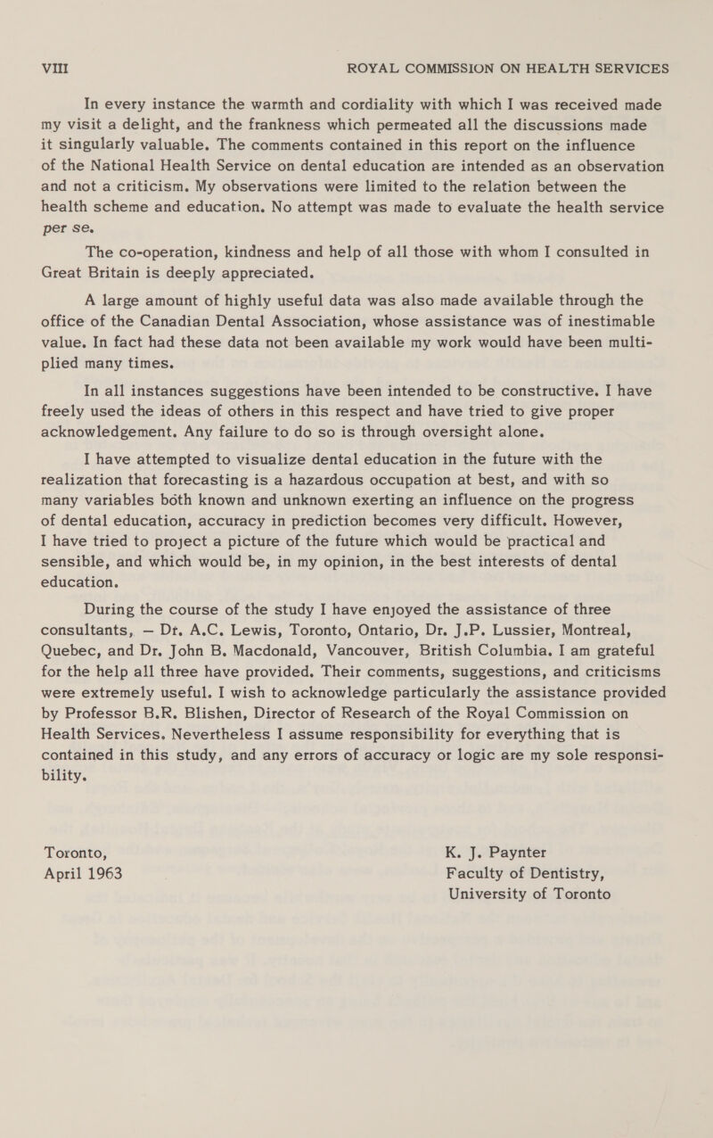 In every instance the warmth and cordiality with which I was received made my visit a delight, and the frankness which permeated all the discussions made it singularly valuable. The comments contained in this report on the influence of the National Health Service on dental education are intended as an observation and not a criticism. My observations were limited to the relation between the health scheme and education. No attempt was made to evaluate the health service per se. The co-operation, kindness and help of all those with whom I consulted in Great Britain is deeply appreciated. A large amount of highly useful data was also made available through the office of the Canadian Dental Association, whose assistance was of inestimable value. In fact had these data not been available my work would have been multi- plied many times. In all instances suggestions have been intended to be constructive. I have freely used the ideas of others in this respect and have tried to give proper acknowledgement. Any failure to do so is through oversight alone. I have attempted to visualize dental education in the future with the realization that forecasting is a hazardous occupation at best, and with so many variables both known and unknown exerting an influence on the progress of dental education, accuracy in prediction becomes very difficult. However, I have tried to project a picture of the future which would be practical and sensible, and which would be, in my opinion, in the best interests of dental education. During the course of the study I have enjoyed the assistance of three consultants, — Dt. A.C. Lewis, Toronto, Ontario, Dr. J.P. Lussier, Montreal, Quebec, and Dr, John B. Macdonald, Vancouver, British Columbia. I am grateful for the help all three have provided. Their comments, suggestions, and criticisms were extremely useful. I wish to acknowledge particularly the assistance provided by Professor B.R. Blishen, Director of Research of the Royal Commission on Health Services. Nevertheless I assume responsibility for everything that is contained in this study, and any errors of accuracy or logic are my sole responsi- bility. Toronto, K. J. Paynter April 1963 Faculty of Dentistry, University of Toronto