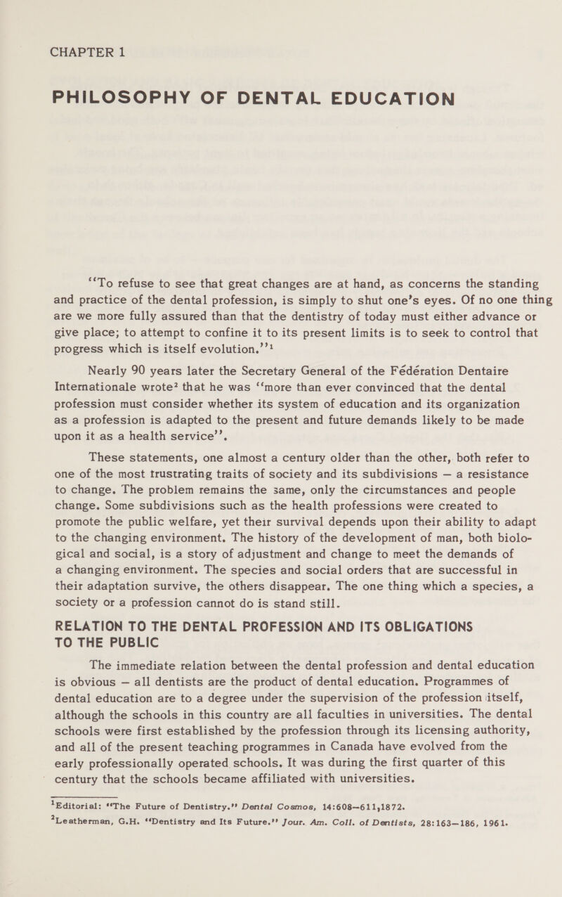 PHILOSOPHY OF DENTAL EDUCATION **To refuse to see that great changes are at hand, as concerns the standing and practice of the dental profession, is simply to shut one’s eyes. Of no one thing are we more fully assured than that the dentistry of today must either advance or give place; to attempt to confine it to its present limits is to seek to control that progress which is itself evolution.’”? Nearly 90 years later the Secretary General of the Fédération Dentaire Internationale wrote? that he was ‘‘more than ever convinced that the dental profession must consider whether its system of education and its organization as a profession is adapted to the present and future demands likely to be made upon it as a health service’’. These statements, one almost a century older than the other,. both refer to one of the most trustrating traits of society and its subdivisions — a resistance to change. The problem remains the same, only the circumstances and people change. Some subdivisions such as the health professions were created to promote the public welfare, yet their survival depends upon their ability to adapt to the changing environment. The history of the development of man, both biolo- gical and social, is a story of adjustment and change to meet the demands of a changing environment. The species and social orders that are successful in their adaptation survive, the others disappear. The one thing which a species, a society or a profession cannot do is stand still. RELATION TO THE DENTAL PROFESSION AND ITS OBLIGATIONS TO THE PUBLIC The immediate relation between the dental profession and dental education is obvious — all dentists are the product of dental education. Programmes of dental education are to a degree under the supervision of the profession itself, although the schools in this country are all faculties in universities. The dental schools were first established by the profession through its licensing authority, and all of the present teaching programmes in Canada have evolved from the early professionally operated schools. It was during the first quarter of this century that the schools became affiliated with universities. 1Editorial: **The Future of Dentistry.’’ Dental Cosmos, 14:608~-611,1872. 2Leatherman, G.H. **Dentistry and Its Future.’’ Jour. Am. Coll. of Dentists, 28:163—186, 1961.