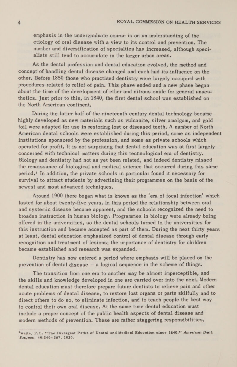 emphasis in the undergraduate course is on an understanding of the etiology of oral disease with a view to its control and prevention. The number and diversification of specialties has increased, although speci- alists still tend to accumulate in the larger urban areas. As the dental profession and dental education evolved, the method and concept of handling dental disease changed and each had its influence on the other. Before 1850 those who practised dentistry were largely occupied with procedures related to relief of pain. This phase ended and a new phase began about the time of the development of ether and nitrous oxide for general anaes- thetics. Just prior to this, in 1840, the first dental school was established on the North American continent. During the latter half of the nineteenth century dental technology became highly developed as new materials such as vulcanite, silver amalgam, and gold foil were adapted for use in restoring lost or diseased teeth. A number of North American dental schools were established during this period, some as independent institutions sponsored by the profession, and some as private schools which operated for profit. It is not surprising that dental education was at first largely concerned with technical matters during this technological era of dentistry. Biology and dentistry had not as yet been related, and indeed dentistry missed the renaissance of biological and medical science that occurred during this same period.' In addition, the private schools in particular found it necessary for survival to attract students by advertising their programmes on the basis of the newest and most advanced techniques. Around 1900 there began what is known as the ‘era of focal infection’ which lasted for about twenty-five years. In this period the relationship between oral and systemic disease became apparent, and the schools recognized the need to broaden instruction in human biology. Programmes in biology were already being offered in the universities, so the dental schools turned to the universities for this instruction and became accepted as part of them. During the next thirty years at least, dental education emphasized control of dental disease through early recognition and treatment of lesions; the importance of dentistry for children became established and research was expanded. Dentistry has now entered a period where emphasis will be placed on the prevention of dental disease — a logical sequence in the scheme of things. The transition from one era to another may be almost imperceptible, and the skills and knowledge developed in one are carried over into the next. Modern dental education must therefore prepare future dentists to relieve pain and other acute problems of dental disease, to restore lost organs or parts skilfully and to direct others to do so, to eliminate infection, and to teach people the best way to control their own oral disease. At the same time dental education must include a proper concept of the public health aspects of dental disease and modern methods of prevention. These are rather staggering responsibilities. lWaite, F.C. ‘*The Divergent Paths of Dental and Medical Education since 1840.’? American Dent. Surgeon, 49:349—367, 1929.