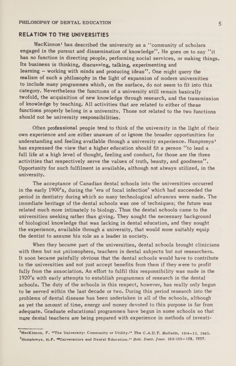 RELATION TO THE UNIVERSITIES MacKinnon? has described the university as a ‘‘community of scholars engaged in the pursuit and dissemination of knowledge’’. He goes on to say ‘“‘it has no function in directing people, performing social services, or making things. Its business is thinking, discussing, talking, experimenting and learning — working with minds and producing ideas’’. One might query the tealism of such a philosophy in the light of expansion of modern universities to include many programmes which, on the surface, do not seem to fit into this category. Nevertheless the functions of a university still remain basically twofold, the acquisition of new knowledge through research, and the transmission of knowledge by teaching. All activities that are related to either of these functions properly belong in a university. Those not related to the two functions should not be university responsibilities. Often professional people tend to think of the university in the light of their own experience and are either unaware of or ignore the broader opportunities for understanding and feeling available through a university experience. Humphreys? has expressed the view that a higher education should fit a person ‘‘to lead a full life at a high level of thought, feeling and conduct, for those are the three activities that respectively serve the values of truth, beauty, and goodness’’. Opportunity for such fulfilment is available, although not always utilized, in the university. The acceptance of Canadian dental schools into the universities occurred in the early 1900’s, during the ‘era of focal infection’ which had succeeded the period in dentistry during which so many technological advances were made. The immediate heritage of the dental schools was one of techniques; the future was related much more intimately to biology. Thus the dental schools came to the universities seeking rather than giving. They sought the necessary background of biological knowledge that was lacking in dental education, and they sought the experience, available through a university, that would more suitably equip the dentist to assume his role as a leader in society. When they became part of the universities, dental schools brought clinicians with them but not philosophers, teachers in dental subjects but not researchers. It soon became painfully obvious that the dental schools would have to contribute to the universities and not just accept benefits from them if they were to profit fully from the association. An effort to fulfil this responsibility was made in the 1920’s with early attempts to establish programmes of research in the dental schools. The duty of the schools in this respect, however, has really only begun to be served within the last decade or two. During this period research into the problems of dental disease has been undertaken in all of the schools, although as yet the amount of time, energy and money devoted to this purpose is far from adequate. Graduate educational programmes have begun in some schools so that ‘mare dental teachers are being prepared with experience in methods of investi- “IMacKinnon, F. “The University: Community or Utility.’? The C.A.U.T. Bulletin, 10:4—11, 1961. 2Humphreys, H.F. **Universities and Dental Education.’’ Brit. Dent. Jour. 103:155—158, 1957.