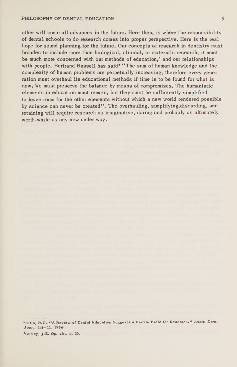 other will come all advances in the future, Here then, is where the responsibility of dental schools to do research comes into proper perspective. Here is the real hope for sound planning for the future. Our concepts of research in dentistry must broaden to include more than biological, clinical, or materials research; it must be much more concerned with our methods of education,’ and our relationships with people. Bertrand Russell has said? ‘‘The sum of human knowledge and the complexity of human problems are perpetually increasing; therefore every gene- ration must overhaul its educational methods if time is to be found for what is new. We must preserve the balance by means of compromises, The humanistic elements in education must remain, but they must be sufficiently simplified to leave room for the other elements without which a new world rendered possible by science can never be created’’. The overhauling, simplifying,discarding, and retaining will require research as imaginative, daring and probably as ultimately worth-while as any now under way. lEllis, R.G. ‘*A Review of Dental Education Suggests a Fertile Field for Research.’ Austr. Dent. Jour., 1:8—11, 1956. 2Gurley, J.-E. Op. cit., p. 30.