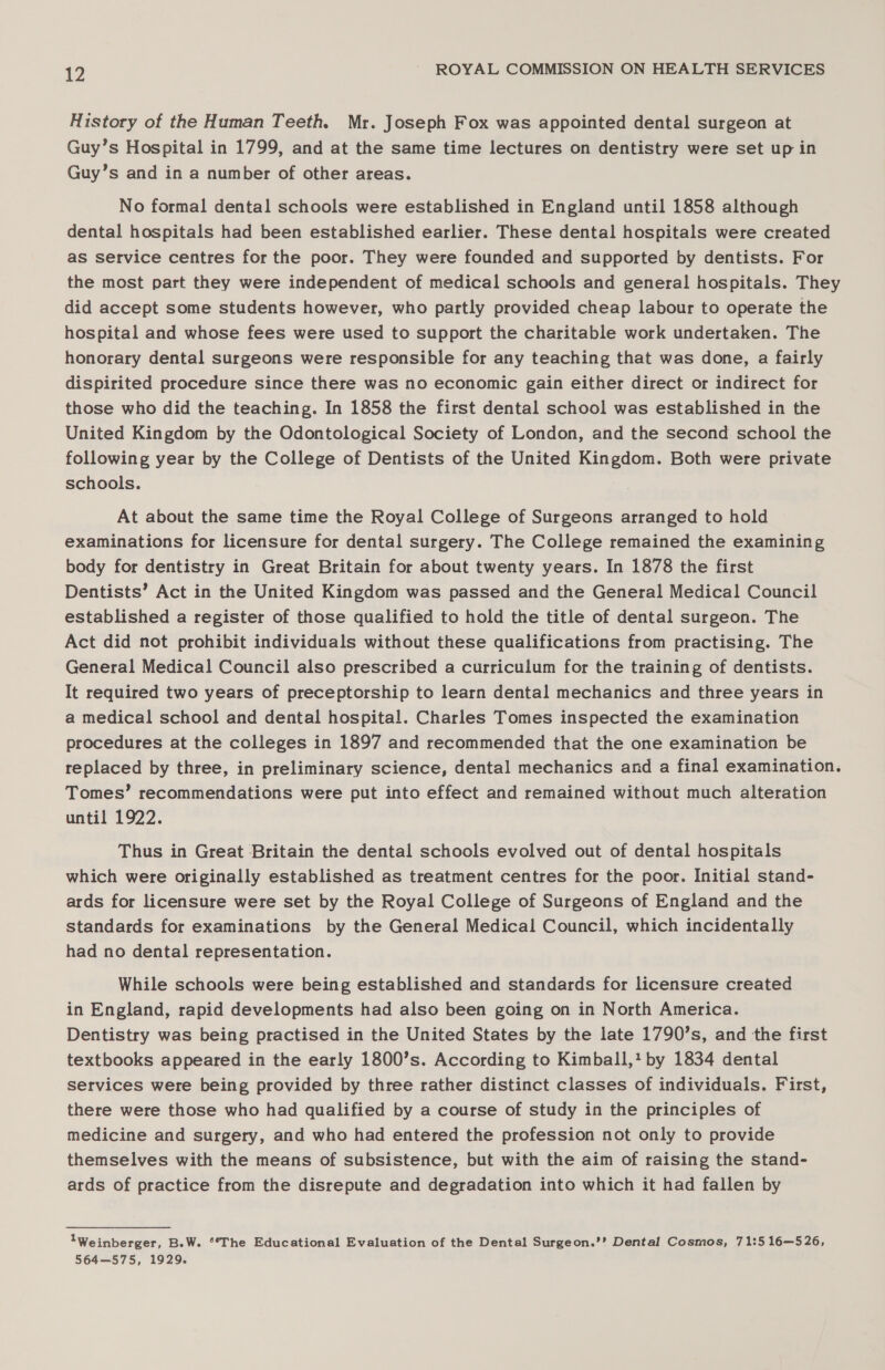 History of the Human Teeth. Mr. Joseph Fox was appointed dental surgeon at Guy’s Hospital in 1799, and at the same time lectures on dentistry were set up in Guy’s and in a number of other areas. No formal dental schools were established in England until 1858 although dental hospitals had been established earlier. These dental hospitals were created as service centres for the poor. They were founded and supported by dentists. For the most part they were independent of medical schools and general hospitals. They did accept some students however, who partly provided cheap labour to operate the hospital and whose fees were used to support the charitable work undertaken. The honorary dental surgeons were responsible for any teaching that was done, a fairly dispirited procedure since there was no economic gain either direct or indirect for those who did the teaching. In 1858 the first dental school was established in the United Kingdom by the Odontological Society of London, and the second school the following year by the College of Dentists of the United Kingdom. Both were private schools. At about the same time the Royal College of Surgeons arranged to hold examinations for licensure for dental surgery. The College remained the examining body for dentistry in Great Britain for about twenty years. In 1878 the first Dentists’ Act in the United Kingdom was passed and the General Medical Council established a register of those qualified to hold the title of dental surgeon. The Act did not prohibit individuals without these qualifications from practising. The General Medical Council also prescribed a curriculum for the training of dentists. It required two years of preceptorship to learn dental mechanics and three years in a medical school and dental hospital. Charles Tomes inspected the examination procedures at the colleges in 1897 and recommended that the one examination be replaced by three, in preliminary science, dental mechanics and a final examination. Tomes’ recommendations were put into effect and remained without much alteration until 1922. Thus in Great Britain the dental schools evolved out of dental hospitals which were originally established as treatment centres for the poor. Initial stand- ards for licensure were set by the Royal College of Surgeons of England and the standards for examinations by the General Medical Council, which incidentally had no dental representation. While schools were being established and standards for licensure created in England, rapid developments had also been going on in North America. Dentistry was being practised in the United States by the late 1790’s, and the first textbooks appeared in the early 1800’s. According to Kimball, by 1834 dental services were being provided by three rather distinct classes of individuals. First, there were those who had qualified by a course of study in the principles of medicine and surgery, and who had entered the profession not only to provide themselves with the means of subsistence, but with the aim of raising the stand- ards of practice from the disrepute and degradation into which it had fallen by 1Weinberger, B.W. *“*The Educational Evaluation of the Dental Surgeon.’’ Dental Cosmos, 71:5 16—526, 564—575, 1929.