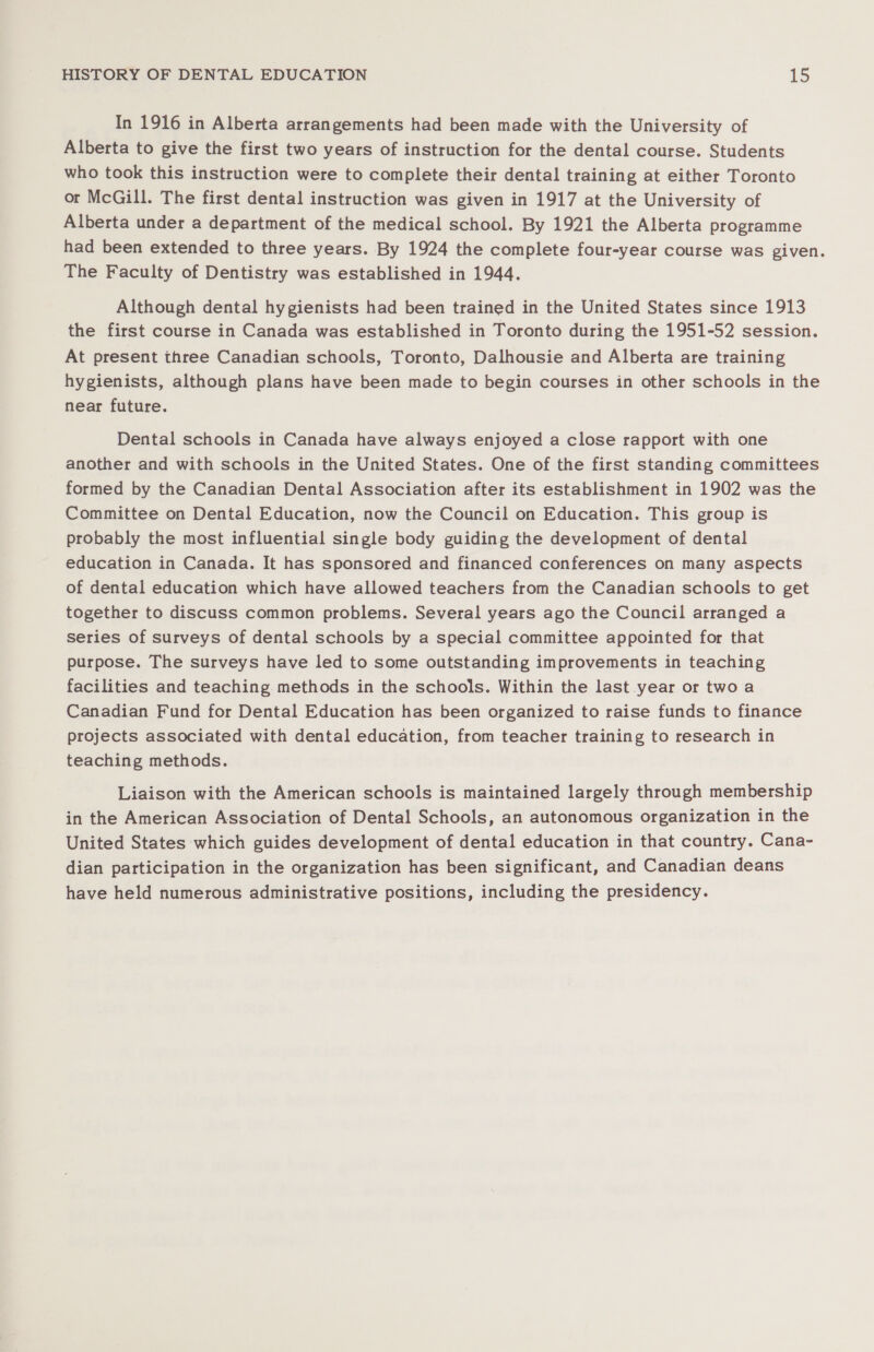 In 1916 in Alberta arrangements had been made with the University of Alberta to give the first two years of instruction for the dental course. Students who took this instruction were to complete their dental training at either Toronto or McGill. The first dental instruction was given in 1917 at the University of Alberta under a department of the medical school. By 1921 the Alberta programme had been extended to three years. By 1924 the complete four-year course was given. The Faculty of Dentistry was established in 1944. Although dental hygienists had been trained in the United States since 1913 the first course in Canada was established in Toronto during the 1951-52 session. At present three Canadian schools, Toronto, Dalhousie and Alberta are training hygienists, although plans have been made to begin courses in other schools in the near future. Dental schools in Canada have always enjoyed a close rapport with one another and with schools in the United States. One of the first standing committees formed by the Canadian Dental Association after its establishment in 1902 was the Committee on Dental Education, now the Council on Education. This group is probably the most influential single body guiding the development of dental education in Canada. It has sponsored and financed conferences on many aspects of dental education which have allowed teachers from the Canadian schools to get together to discuss common problems. Several years ago the Council arranged a series of surveys of dental schools by a special committee appointed for that purpose. The surveys have led to some outstanding improvements in teaching facilities and teaching methods in the schools. Within the last year or two a Canadian Fund for Dental Education has been organized to raise funds to finance projects associated with dental education, from teacher training to research in teaching methods. Liaison with the American schools is maintained largely through membership in the American Association of Dental Schools, an autonomous organization in the United States which guides development of dental education in that country. Cana- dian participation in the organization has been significant, and Canadian deans have held numerous administrative positions, including the presidency.