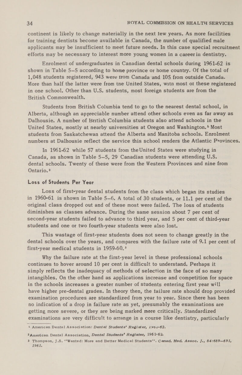 continent is likely to change materially in the next tew years. As more facilities for training dentists become available in Canada, the number of qualified male applicants may be insufficient to meet future needs. In this case special recruitment efforts may be necessary to interest more young women in a career in dentistry. Enrolment of undergraduates in Canadian dental schools during 1961-62 is shown in Table 5—5 according to home province or home country. Of the total of 1,048 students registered, 943 were trom Canada‘and 105. from outside Canada. More than half the latter were from tne United States, witn most or these registered in one school, Other than U.S. students, most foreign students are from the British Commonwealth. Students from British Columbia tend to go to the nearest dental school, in Alberta, although an appreciable number attend other schools even as far away as Dalhousie. A number of British Columbia students also attend schools in the United States, mostly at nearby universities at Oregon and Washington.* Most students from Saskatchewan attend the Alberta and Manitoba schools. Enrolment numbers at Dalhousie reflect the service this school renders the Atlantic Provinces. In 1961-62 while 57 students from the United States were studying in Canada, as shown in Table 5—5, 29 Canadian students were attending U.S. dental schools. Twenty of these were from the Western Provinces and nine from Ontario. ? Loss of Students Per Year Loss of first-year dental students from the class which began its studies in 1960-61 is shown in Table 5—6. A total of 30 students, or 11.1 per cent of the original class dropped out and of these most were failed. The loss of students diminishes as classes advance. During the same session about 7 per cent of second-year students failed to advance to third year, and 5 per cent of third-year students and one or two fourth-year students were also lost. This wastage of first-year students does not seem to change greatly in the dental schools over the years, and compares with the failure rate of 9.1 per cent of first-year medical students in 1959-60, 3 Why the failure rate at the first-year level in these professional schools continues to hover around 10 per cent is difficult to understand. Perhaps it simply reflects the inadequacy of methods of selection in the face of so many intangibles. On the other hand as applications increase and competition for space in the schools increases a greater number of students entering first year will have higher pre-dental grades. In theory then, the tailure rate should drop provided examination procedures are standardized from year to year. Since there has been no indication of a drop in failure rate as yet, presumably the examinations are getting more severe, or they are being marked more critically. Standardized examinations are very difficult to arrange in a course like dentistry, particularly « American Dental Association: Dental Students’ Register, 1901-62. 27 American Dental Association, Dental Students’ Register, 1961-62. 3 Thompson, J.S. ‘*‘Wanted: More and Better Medical Students’’. Canad. Med. Assoc. J., 84:689—691, 1961.