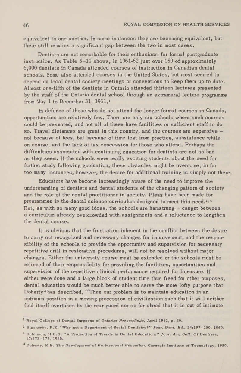 equivalent to one another. In some instances they are becoming equivalent, but there still remains a significant gap between the two in most cases. Dentists are not remarkable for their enthusiasm for formal postgraduate instruction. As Table 5—11 shows, in 1961-62 just over 150 of approximately 6,000 dentists in Canada attended courses of instruction in Canadian dental schools. Some also attended courses in the United States, but most seemed to depend on local dental society meetings or conventions to keep them up to date. Almost one-fifth of the dentists in Ontario attended thirteen lectures presented by the staff of the Ontario dental school through an extramural lecture programme from May 1 to December 31, 1961, In defence of those who do not attend the longer formal courses 1n Canada, opportunities are relatively few. There are only six schools where such courses could be presented, and not all of these have facilities or sufficient staff to do so. Travel distances are great in this country, and the courses are expensive — not because of fees, but because of time lost from practice, subsistence while on course, and the lack of tax concession for those who attend. Perhaps the difficulties associated with continuing eaucation for dentists are not as bad as they seem. If the schools were really exciting students about the need for further study following graduation, these obstacles might be overcome; in far too many instances, however, the desire for additional training is simply not there. Educators have become increasingly aware of the need to improve tie understanding of dentists and dental students of the changing pattern of society and the role of the dental practitioner in society. Pleas have been made for programmes in the dental science curriculum designed to meet this need.?&gt;3 But, as with so many good ideas, the schools are hamstrung — caugnt between a curriculum already overcrowded with assignments and a reluctance to lengthen the dental course. It is obvious that the frustration inherent in the conflict between the desire to carry out recognized and necessary changes for improvement, and the respon- sibility of the schools to provide the opportunity and supervision for necessary repetitive drill in restorative procedures, will not be resolved without major changes. Either the university course must be extended or the schools must be relieved of their responsibility for providing the facilities, opportunities and supervision of the repetitive clinical performance required for licensure. If either were done and a large block of student time thus freed for other purposes, dental education would be much better able to serve the more lofty purpose that Doherty‘ has described, ‘‘Thus our problem is to maintain education in an optimum position in a moving procession of civilization such that it will neither find itself overtaken by the rear guard nor so far ahead that it is out of intimate 1 Royal College of Dental Surgeons of Ontario: Proceedings. April 1962, p» 70. 2 Blackerby, P.E. ‘‘Why not a Department of Social Dentistry?’’ Jour. Dent. Ed., 24:197—200, 1960. 3 Robinson, H.B.G. ‘‘A Projection of Trends in Dental Education.’’ Jour. Am. Coll. Of Dentists, 27:173—176, 1960, * Doherty, RoE. The Development of Professional Education. Carnegie Institute of Technology, 1950.