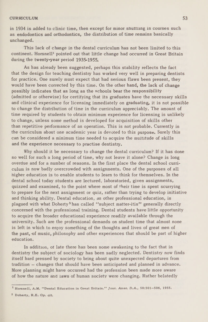 in 1934 is added to clinic time, then except for minor shuttling in courses such as endodontics and orthodontics, the distribution of time remains basically unchanged. This lack of change in the dental curriculum has not been limited to this continent. Horsnell' pointed out that little change had occurred in Great Britain during the twenty-year period 1935-1955, As has already been suggested, perhaps this stability reflects the fact that the design for teaching dentistry has worked very well in preparing dentists for practice. One surely must expect that had serious flaws been present, they would have been corrected by this time. On the other hand, the lack of change possibly indicates that as long as the schools bear the responsibility (admitted or otherwise) for certifying that its graduates have the necessary skills and clinical experience for licensing immediately on graduating, it is not possible to change the distribution of time in the curriculum appreciably. The amount of time required by students to obtain minimum experience for licensing is unlikely to change, unless some method is developed for acquisition of skills other than repetitive performance of an operation. This is not probable. Currently in the curriculum about one academic year is devoted to this purpose. Surely this can be considered a minimum time needed to acquire the multitude of skills and the experience necessary to practise dentistry. Why should it be necessary to change the dental curriculum? If it has done so well for such a long period of time, why not leave it alone? Change is long overdue and for a number of reasons. In the first place the dental school curri- culum is now badly overcrowded with assignments. One of the purposes of all higher education is to enable students to learn to think for themselves. In the dental school today students are lectured, laboratoried, given assignments, quizzed and examined, to the point where most of their time is spent scurrying to prepare for the next assignment or quiz, rather than trying to develop initiative and thinking ability. Dental education, as other professional education, is plagued with what Doherty*has called ‘‘subject matter-itis’’ generally directly concerned with the professional training. Dental students have little opportunity to acquire the broader educational experience readily available through the university. Such are the professional demands on student time that almost none is left in which to enjoy something of the thoughts and lives of great men of the past, of music, philosophy and other experiences that should be part of higher education. In addition, ot late there has been some awakening to the fact that in dentistry the subject of sociology has been sadly neglected. Dentistry now finds itself hard pressed by society to bring about quite unexpected departures from tradition — changes that should have been anticipated and planned in advance. More planning might have occurred had the profession been made more aware of how the nature and 1aws of human society were changing. Rather belatedly : Horsnell, A.M. ‘‘Dental Education in Great Britain.’’ Jour. Amer. D.A., 50:501—506, 1955.