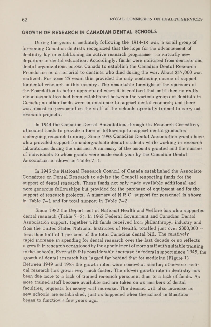 GROWTH OF RESEARCH IN CANADIAN DENTAL SCHOOLS During the years immediately following the 1914-18 war, a small group of far-seeing Canadian dentists recognized that the hope for the advancement of dentistry lay in establishing an active research programme — a virtually new departure in dental education. Accordingly, funds were solicited from dentists and dental organizations across Canada to establish the Canadian Dental Research Foundation as a memorial to dentists who died during the war. About $17,000 was realized. For some 25 years this provided the only continuing source of support for dental research in this country. The remarkable foresight of the sponsors of the Foundation is better appreciated when it is realized that until then no really close association had been established between the various groups of dentists in Canada; no other funds were in existence to support dental research; and there was almost no personnel on the staff of the schools specially trained to carry out research projects. In 1944 the Canadian Dental Association. through its Research Committee, allocated funds to provide a form of fellowship to support dental graduates undergoing research training. Since 1955 Canadian Dental Association grants have also provided support for undergraduate dental students while working in research laboratories during the summer. A summary of the amounts granted and the number of individuals to whom grants were made each year by the Canadian Dental Association is shown in Table 7—1. In 1945 the National Research Council of Canada established the Associate Committee on Dental Research to advise the Council respecting funds for the support of dental research. These funds not only made available additional and more generous fellowships but provided for the purchase of equipment and for the support of research projects. A summary of N.R.C. support for personnel is shown in Table 7—1 and for total support in Table 7-2. Since 1952 the Department of National Health and Welfare has also supported dental research (Table 7—2). In 1962 Federal Government and Canadian Dental Association support, together with funds received from philanthropy, industry and from the United States National Institutes of Health, totalled just over $300,000 — less than half of 1 per cent of the total Canadian dental bill. The relatively rapid increase in spending for dental research over the last decade or so reflects a growth in research occasioned by the appointment of more staff with suitable training to the schools. Even with this considerable increase in federal support since 1945, the growth of dental research has lagged far behind that for medicine (Figure 1) Between 1949 and 1955 the growth rates were somewhat similar; otherwise medi- cal research has grown very much faster. The slower growth rate in dentistry has been due more to a lack of trained research personnel than to a lack of funds. As more trained staff become available and are taken on as members of dental faculties, requests for money will increase. The demand will also increase as new schools are established, just as happened when the school in Manitoba began to function a few years ago,