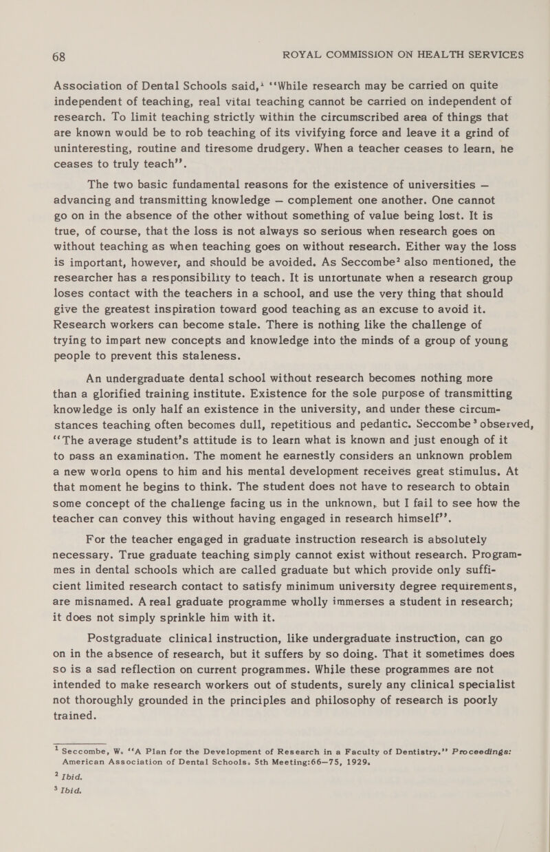 Association of Dental Schools said,* ‘‘While research may be carried on quite independent of teaching, real vital teaching cannot be carried on independent of research. To limit teaching strictly within the circumscribed area of things that are known would be to rob teaching of its vivifying force and leave it a grind of uninteresting, routine and tiresome drudgery. When a teacher ceases to learn, he ceases to truly teach’’. The two basic fundamental reasons for the existence of universities — advancing and transmitting knowledge — complement one another. One cannot go on in the absence of the other without something of value being lost. It is true, of course, that the loss is not always so serious when research goes on without teaching as when teaching goes on without research. Either way the loss is important, however, and should be avoided. As Seccombe? also mentioned, the researcher has a responsibility to teach. It is unrortunate when a research group loses contact with the teachers in a school, and use the very thing that should give the greatest inspiration toward good teaching as an excuse to avoid it. Research workers can become stale. There is nothing like the challenge of trying to impart new concepts and knowledge into the minds of a group of young people to prevent this staleness. An undergraduate dental school without research becomes nothing more than a glorified training institute. Existence for the sole purpose of transmitting knowledge is only half an existence in the university, and under these circum- stances teaching often becomes dull, repetitious and pedantic. Seccombe * observed, ‘*The average student’s attitude is to learn what is known and just enough of it to pass an examination. The moment he earnestly considers an unknown problem a new worla opens to him and his mental development receives great stimulus. At that moment he begins to think. The student does not have to research to obtain some concept of the challenge facing us in the unknown, but I fail to see how the teacher can convey this without having engaged in research himself’’. For the teacher engaged in graduate instruction research is absolutely necessary. True graduate teaching simply cannot exist without research. Program- mes in dental schools which are called graduate but which provide only suffi- cient limited research contact to satisfy minimum university degree requirements, are misnamed. Areal graduate programme wholly immerses a student in research; it does not simply sprinkle him with it. Postgraduate clinical instruction, like undergraduate instruction, can go on in the absence of research, but it suffers by so doing. That it sometimes does so is a sad reflection on current programmes. While these programmes are not intended to make research workers out of students, surely any clinical specialist not thoroughly grounded in the principles and philosophy of research is poorly trained. 1 Seccombe, Wo ‘‘A Plan for the Development of Research in a Faculty of Dentistry.’’ Proceedings: American Association of Dental Schools. 5th Meeting:66—75, 1929. 2 Thid. 3 Ibid.