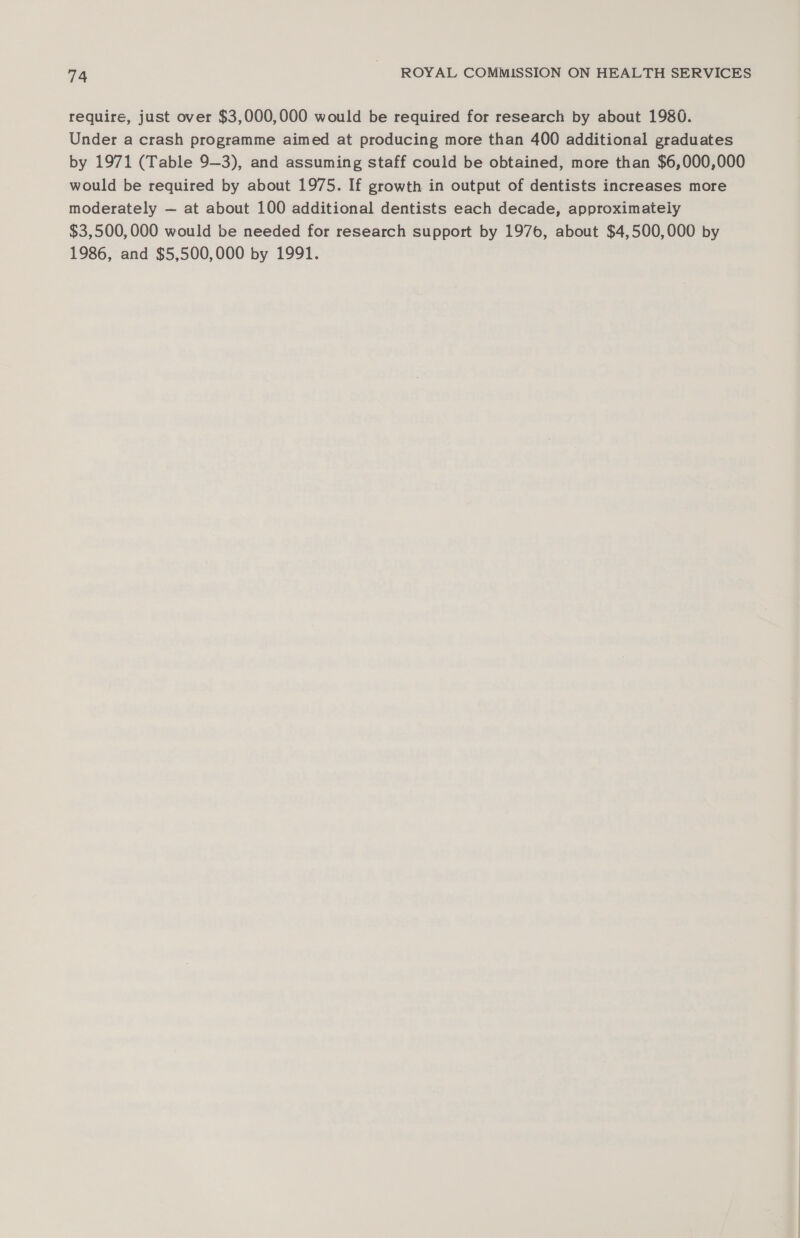require, just over $3,000,000 would be required for research by about 1980. Under a crash programme aimed at producing more than 400 additional graduates by 1971 (Table 9—3), and assuming staff could be obtained, more than $6,000,000 would be required by about 1975. If growth in output of dentists increases more moderately ~— at about 100 additional dentists each decade, approximately $3,500,000 would be needed for research support by 1976, about $4,500,000 by 1986, and $5,500,000 by 1991.