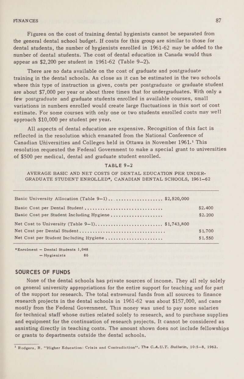 Figures on the cost of training dental hygienists cannot be separated from the general dental school budget. If costs for this group are similar to those for dental students, the number of hygienists enrolled in 1961-62 may be added to the number of dental students. The cost of dental education in Canada would thus appear as $2,200 per student in 1961-62 (Table 9—2). There are no data available on the cost of graduate and postgraduate training in the dental schools. As close as it can be estimated in the two schools where this type of instruction is given, costs per postgraduate or graduate student are about $7,000 per year or about three times that for undergraduates. With only a few postgraduate and graduate students enrolled in available courses, small variations in numbers enrolled would create large fluctuations in this sort of cost estimate. For some courses with only one or two students enrolled costs may well approach $10,000 per student per year. All aspects of dental education are expensive. Recognition of this fact is reflected in the resolution which emanated from the National Conference of Canadian Universities and Colleges held in Ottawa in November 1961.' This resolution requested the Federal Government to make a special grant to universities of $500 per medical, dental and graduate student enrolled. TABLE 9=2 AVERAGE BASIC AND NET COSTS OF DENTAL EDUCATION PER UNDER- GRADUATE STUDENT ENROLLED*, CANADIAN DENTAL SCHOOLS, 1961—62 Basic University Allocation (Table 9—1).. .... cc ccc cc wc e ee $2,520,000 Basic Cost.per Dental Studentienisies sissies acne cea Lives 6a 8% $2,400 Basic Cost per Student Including Hygiene ..........cccccccces $2,200 Net Cost to University (Table 9=1)¢ 5 cc oc cb icccccecccdsces $1,743,800 Net Cost-per Mental SUIdeht SS ere eS edad eee ba es Bea eee ee MESS $1,700 Net Cost per Student Including Hygiene . 0.0.6 cc ce ce eee eee $1,550 *Enrolment — Dental Students 1,048 — Hygienists 86 SOURCES OF FUNDS None of the dental schools has private sources of income. They all rely solely on general university appropriations for the entire support for teaching and for part of the support tor research. The total extramural funds from all sources to finance research projects in the dental schools in 1961-62 was about $157,000, and came mostly from the Federal Government. This money was used to pay some salaries for technical staff whose duties related solely to research, and to purchase supplies and equipment for the continuation of research projects. It cannot be considered as assisting directly in teaching costs. The amount shown does not include fellowships or grants to departments outside the dental schools. 1 Rodgers, R. ‘‘Higher Education: Crisis and Contradiction’’. The C.A.U.T. Bulletin, 10:5—8, 1962.