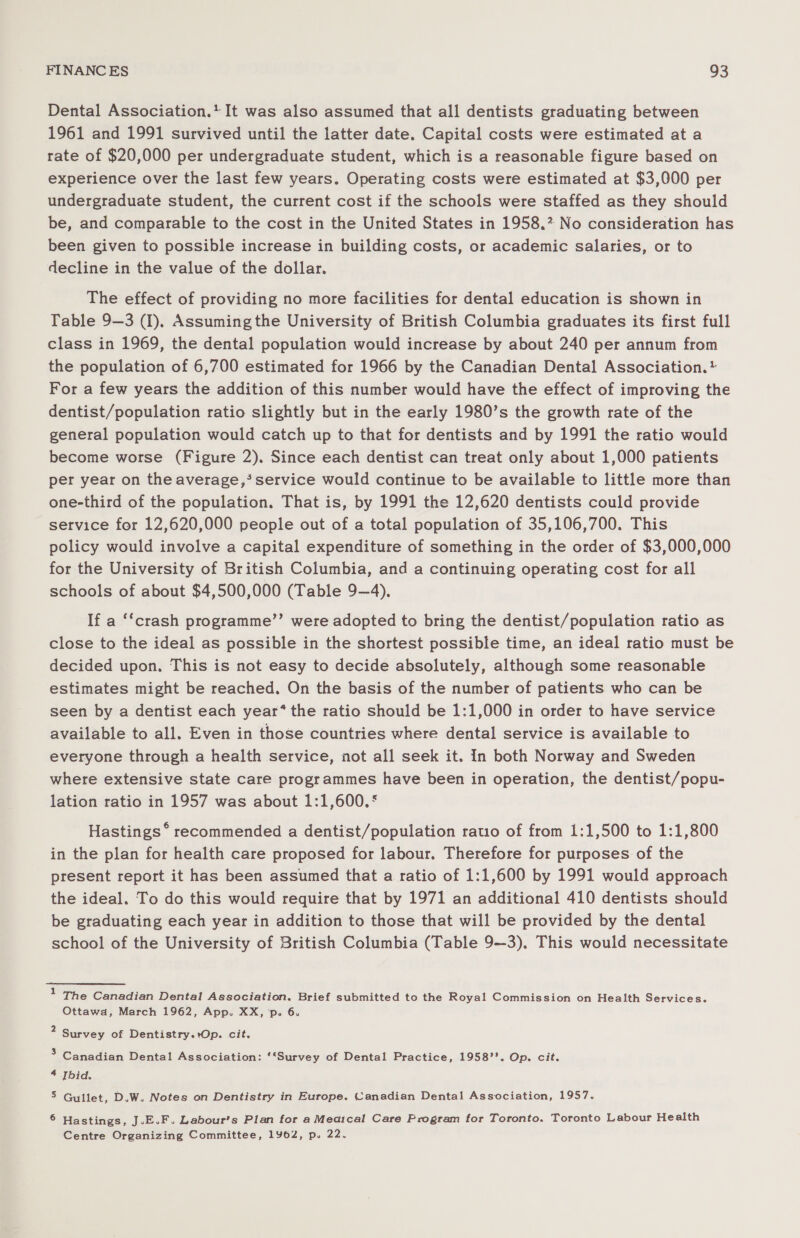 Dental Association.’ It was also assumed that all dentists graduating between 1961 and 1991 survived until the latter date. Capital costs were estimated at a rate of $20,000 per undergraduate student, which is a reasonable figure based on experience over the last few years. Operating costs were estimated at $3,000 per undergraduate student, the current cost if the schools were staffed as they should be, and comparable to the cost in the United States in 1958. No consideration has been given to possible increase in building costs, or academic salaries, or to decline in the value of the dollar. The effect of providing no more facilities for dental education is shown in Table 9—3 (I), Assuming the University of British Columbia graduates its first full class in 1969, the dental population would increase by about 240 per annum from the population of 6,700 estimated for 1966 by the Canadian Dental Association. * For a few years the addition of this number would have the effect of improving the dentist/population ratio slightly but in the early 1980’s the growth rate of the general population would catch up to that for dentists and by 1991 the ratio would become worse (Figure 2). Since each dentist can treat only about 1,000 patients per year on the average,’ service would continue to be available to little more than one-third of the population. That is, by 1991 the 12,620 dentists could provide service for 12,620,000 people out of a total population of 35,106,700. This policy would involve a capital expenditure of something in the order of $3,000,000 for the University of British Columbia, and a continuing operating cost for all schools of about $4,500,000 (Table 9—4), If a ‘‘crash programme’’ were adopted to bring the dentist/population ratio as close to the ideal as possible in the shortest possible time, an ideal ratio must be decided upon. This is not easy to decide absolutely, although some reasonable estimates might be reached. On the basis of the number of patients who can be seen by a dentist each year* the ratio should be 1:1,000 in order to have service available to all. Even in those countries where dental service is available to everyone through a health service, not all seek it. In both Norway and Sweden where extensive state care programmes have been in operation, the dentist/popu- lation ratio in 1957 was about 1:1,600.° Hastings * recommended a dentist/population ratio of from 1:1,500 to 1:1,800 in the plan for health care proposed for labour. Therefore for purposes of the present report it has been assumed that a ratio of 1:1,600 by 1991 would approach the ideal. To do this would require that by 1971 an additional 410 dentists should be graduating each year in addition to those that will be provided by the dental school of the University of British Columbia (Table 9—3), This would necessitate 1 The Canadian Dental Association. Brief submitted to the Royal Commission on Health Services. Ottawa, March 1962, App. XX, p. 6. ‘ Survey of Dentistry.+Op. cit. 5 Canadian Dental Association: *“Survey of Dental Practice, 1958’’. Op. cit. 4 Ibid. 5 Gullet, D.W. Notes on Dentistry in Europe. Canadian Dental Association, 1957. 6 Hastings, J.E.F. Labour’s Plan for a Meaical Care Program for Toronto. Toronto Labour Health Centre Organizing Committee, 1962, p. 22.