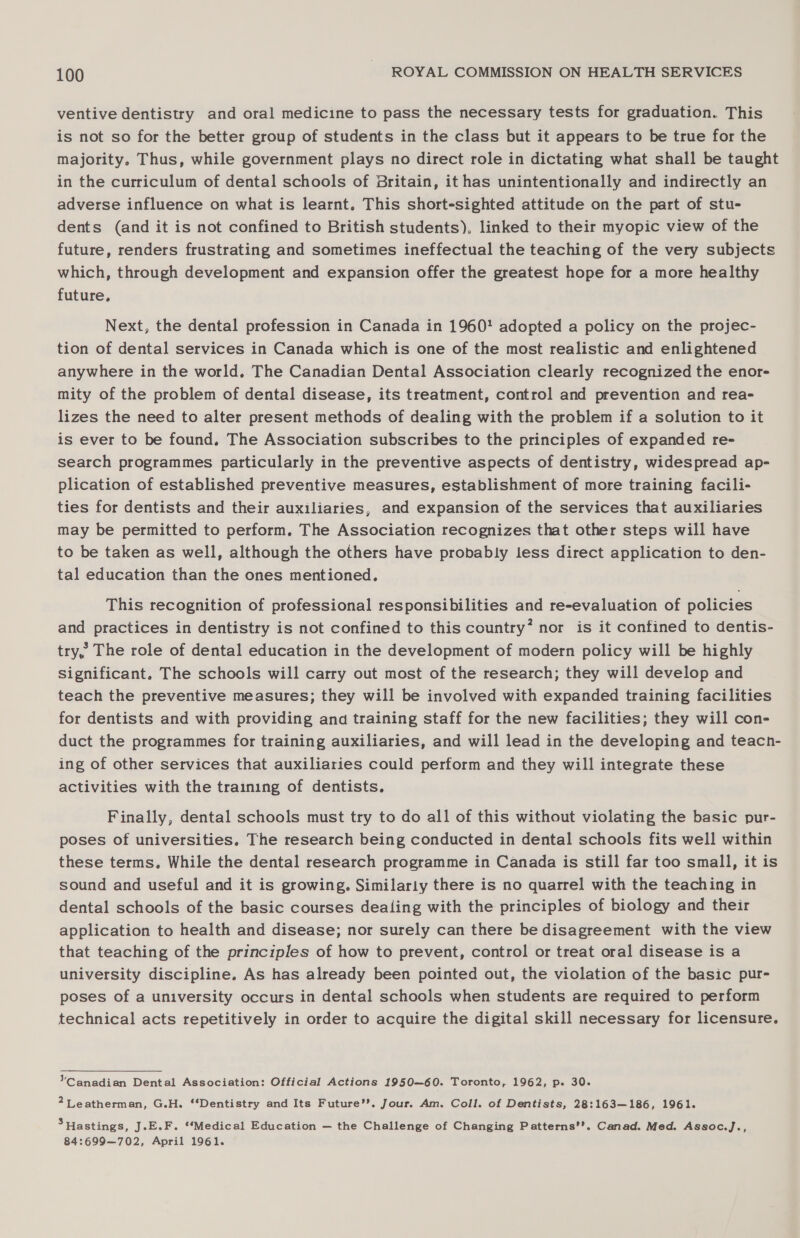 ventive dentistry and oral medicine to pass the necessary tests for graduation. This is not so for the better group of students in the class but it appears to be true for the majority. Thus, while government plays no direct role in dictating what shall be taught in the curriculum of dental schools of Britain, it has unintentionally and indirectly an adverse influence on what is learnt. This short-sighted attitude on the part of stu- dents (and it is not confined to British students). linked to their myopic view of the future, renders frustrating and sometimes ineffectual the teaching of the very subjects which, through development and expansion offer the greatest hope for a more healthy future, Next, the dental profession in Canada in 1960' adopted a policy on the projec- tion of dental services in Canada which is one of the most realistic and enlightened anywhere in the world. The Canadian Dental Association clearly recognized the enor- mity of the problem of dental disease, its treatment, control and prevention and rea- lizes the need to alter present methods of dealing with the problem if a solution to it is ever to be found. The Association subscribes to the principles of expanded re- search programmes particularly in the preventive aspects of dentistry, widespread ap- plication of established preventive measures, establishment of more training facili- ties for dentists and their auxiliaries, and expansion of the services that auxiliaries may be permitted to perform. The Association recognizes that other steps will have to be taken as well, although the others have probably less direct application to den- tal education than the ones mentioned. This recognition of professional responsibilities and re-evaluation of policies and practices in dentistry is not confined to this country’ nor is it confined to dentis- try, The role of dental education in the development of modern policy will be highly significant. The schools will carry out most of the research; they will develop and teach the preventive measures; they will be involved with expanded training facilities for dentists and with providing and training staff for the new facilities; they will con- duct the programmes for training auxiliaries, and will lead in the developing and teacn- ing of other services that auxiliaries could perform and they will integrate these activities with the training of dentists. Finally, dental schools must try to do all of this without violating the basic pur- poses of universities. The research being conducted in dental schools fits well within these terms, While the dental research programme in Canada is still far too small, it is sound and useful and it is growing. Similarly there is no quarrel with the teaching in dental schools of the basic courses dealing with the principles of biology and their application to health and disease; nor surely can there be disagreement with the view that teaching of the principles of how to prevent, control or treat oral disease is a university discipline. As has already been pointed out, the violation of the basic pur- poses of a university occurs in dental schools when students are required to perform technical acts repetitively in order to acquire the digital skill necessary for licensure. VCanadian Dental Association: Official Actions 1950—60. Toronto, 1962, p. 30. 2Leatherman, G.H. ‘Dentistry and Its Future’. Jour. Am. Coll. of Dentists, 28:163—186, 1961. 3 Hastings, jJ.E.F. ‘‘Medical Education — the Challenge of Changing Patterns’’. Canad. Med. Assoc.J., 84:699—702, April 1961.