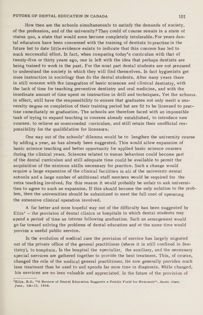 How then are the schools simultaneously to satisfy the demands of society, of the profession, and of the university ? They could of course remain in a state of status quo, a state that would soon become completely intolerable. For years den- tal educators have been concerned with the training of dentists to practise in the future but to date little evidence exists to indicate that this concern has led to much successful effort. In fact, when comparing today’s curriculum with that of twenty-five or thirty years ago, one is left with the idea that perhaps dentists are being trained to work in the past. For the most part dental students are not prepared to understand the society in which they will find themselves. In fact hygienists get more instruction in sociology than do the dental students. After many years there is still concern with the integration of basic sciences and clinical dentistry, with the lack of time for teaching preventive dentistry and oral. medicine, and with the inordinate amount of time spent on instruction in drill and techniques. Yet the schoois. in effect, still have the responsibility to ensure that graduates not only merit a unt- versity degree on completion of their training period but are fit to be licensed to prac- tise immediately on graduation. The schools are therefore faced with an impossible task of trying to expand teaching in courses already established, to introduce new courses, to relieve an overcrowded curriculum, and still retain their unofficial res- ponsibility for the qualification for licensure. One way out of the schools’ dilemma would be to lengthen the university course by adding a year, as has already been suggested. This would allow expansion of basic science teaching and better opportunity for applied basic science courses during the clinical years. Sciences related to human behaviour could become part of the dental curriculum and still adequate time could be available to permit the acquisition of the minimum skills necessary for practice. Such a change would require a large expansion of the clinical facilities in all of the university aental schools and a large number of additional staff members would be required for the extra teaching involved. For this reason it would probably be unfair to ask universi- ties to agree to such an expansion. If this should become the only solution to the prob- lem, then the universities should be subsidized to meet the full cost of operating the extensive clinical operation involved. A far better and more hopeful way out of the difficulty has been suggested by Ellis: — the provision of dental clinics or hospitals in which dental students may spend a period of time as interns following graduation. Such an arrangement would go far toward solving the problems of dental education and at the same time would provide a useful public service. In the evolution of medical care the provision of service has largely migrated out of the private office of the general practitioner (where it is still confined in den- tistry), to hospitals. In the hospital the specialist, the auxiliary, and the necessary special services are gathered together to provide the best treatment. This, of course, changed the role of the medical general practitioner. He now generally provides much less treatment than he used to and spends far more time in diagnosis. While changed, his services are no less valuable and appreciated. In the future of the provision of 1Bllis, R.G. “A Review of Dental Education Suggests a Fertile Field for Research®’. Austr. Dent. Jour., 1:8—11, 1956.