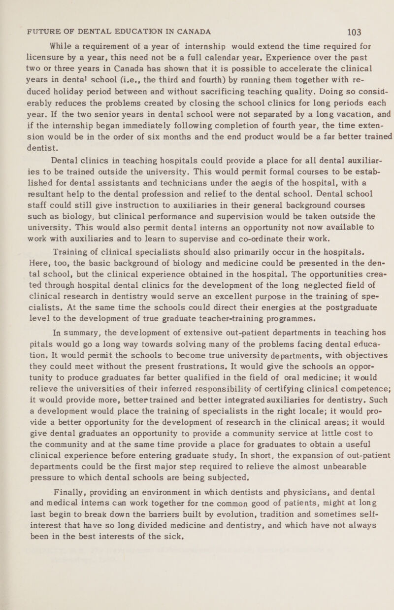 While a requirement of a year of internship would extend the time required for licensure by a year, this need not be a full calendar year, Experience over the past two or three years in Canada has shown that it is possible to accelerate the clinical years in dental school (i.e., the third and fourth) by running them together with re- duced holiday period between and without sacrificing teaching quality. Doing so consid- erably reduces the problems created by closing the school clinics for long periods each year. If the two senior years in dental school were not separated by a long vacation, and if the internship began immediately following completion of fourth year, the time exten- sion would be in the order of six months and the end product would be a far better trained dentist. Dental clinics in teaching hospitals could provide a place for all dental auxiliar- ies to be trained outside the university. This would permit formal courses to be estab- lished for dental assistants and technicians under the aegis of the hospital, with a resultant help to the dental profession and relief to the dental school. Dental school staff could still give instruction to auxiliaries in their general background courses such as biology, but clinical performance and supervision would be taken outside the university. This would also permit dental interns an opportunity not now available to work with auxiliaries and to learn to supervise and co-ordinate their work. Training of clinical specialists should also primarily occur in the hospitals. Here, too, the basic background of biology and medicine could be presented in the den- tal school, but the clinical experience obtained in the hospital. The opportunities crea- ted through hospital dental clinics for the development of the long neglected field of clinical research in dentistry would serve an excellent purpose in the training of spe- cialists, At the same time the schools could direct their energies at the postgraduate level to the development of true graduate teacher-training programmes. In summary, the development of extensive out-patient departments in teaching hos pitals would go a long way towards solving many of the problems facing dental educa- tion. It would permit the schools to become true university departments, with objectives they could meet without the present frustrations. It would give the schools an oppor- tunity to produce graduates far better qualified in the field of oral medicine; it would relieve the universities of their inferred responsibility of certifying clinical competence; it would provide more, bettertrained and better integrated auxiliaries for dentistry. Such a development would place the training of specialists in the right locale; it would pro- vide a better opportunity for the development of research in the clinical areas; it would give dental graduates an opportunity to provide a community service at little cost to the community and at the same time provide a place for graduates to obtain a useful clinical experience before entering graduate study, In short, the expansion of out-patient departments could be the first major step required to relieve the almost unbearable pressure to which dental schools are being subjected. Finally, providing an environment in which dentists and physicians, and dental and medical interns can work together for the common good of patients, might at long last begin to break down the barriers built by evolution, tradition and sometimes self- interest that have so long divided medicine and dentistry, and which have not always been in the best interests of the sick.