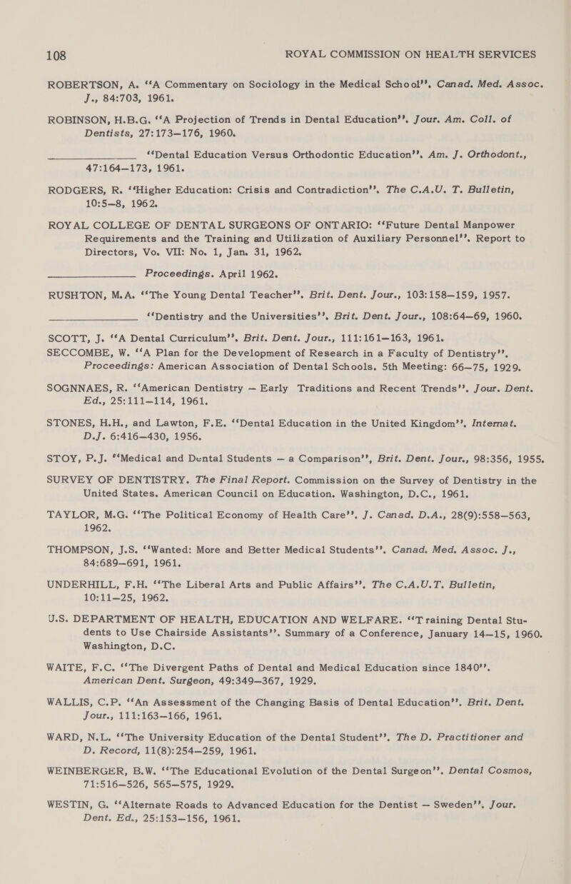 ROBERTSON, A. ‘‘A Commentary on Sociology in the Medical School’’, Canad. Med. Assoc. J., 84:703, 1961. ROBINSON, H.B.G. ‘*A Projection of Trends in Dental Education’’, Jour. Am. Coll. of Dentists, 27:173—176, 1960. “Dental Education Versus Orthodontic Education’’, Am. J. Orthodont., 47:164—173, 1961. RODGERS, R. ‘‘Higher Education: Crisis and Contradiction’’. The C.A.U. T. Bulletin, 10:5—8, 1962. ROYAL COLLEGE OF DENTAL SURGEONS OF ONTARIO: ‘‘Future Dental Manpower Requirements and the Training and Utilization of Auxiliary Personnel’’, Report to Directors, Vo. VII: No. 1, Jan. 31, 1962. Proceedings. April 1962. RUSHTON, M.A. ‘*The Young Dental Teacher’’. Brit. Dent. Jour., 103:158—159, 1957. ‘Dentistry and the Universities’’, Brit. Dent. Jour., 108:64—69, 1960. SCOTT, J. ‘‘A Dental Curriculum’’. Brit. Dent. Jour., 111:161—163, 1961. SECCOMBE, W. ‘‘A Plan for the Development of Research in a Faculty of Dentistry’’. Proceedings: American Association of Dental Schools. 5th Meeting: 66—75, 1929. SOGNNAES, R. ‘‘American Dentistry —- Early Traditions and Recent Trends’’, Jour. Dent. Ed., 25:111—114, 1961. STONES, H.H., and Lawton, F.E. ‘‘Dental Education in the United Kingdom’’. Internat. D.J. 6:416—430, 1956. STOY, P.J. *‘Medical and Dental Students — a Comparison’’, Brit. Dent. Jour., 98:356, 1955. SURVEY OF DENTISTRY. The Final Report. Commission on the Survey of Dentistry in the United States. American Council on Education. Washington, D.C., 1961. TAYLOR, M.G. ‘*The Political Economy of Health Care’’, J. Canad. D.A., 28(9):558—563, 1962. THOMPSON, J.S. ‘‘Wanted: More and Better Medical Students’’. Canad. Med. Assoc. J., 84:689—691, 1961. UNDERHILL, F.H. ‘‘The Liberal Arts and Public Affairs’’. The C.A.U.T. Bulletin, 10:11—25, 1962. U.S. DEPARTMENT OF HEALTH, EDUCATION AND WELFARE. ‘Training Dental Stu- dents to Use Chairside Assistants’’. Summary of a Conference, January 14—15, 1960. Washington, D.C. WAITE, F.C. ‘‘The Divergent Paths of Dental and Medical Education since 1840’’. American Dent. Surgeon, 49:349—367, 1929. WALLIS, C.P. ‘*An Assessment of the Changing Basis of Dental Education’’. Brit. Dent. Jour., 111:163—166, 1961. WARD, N.L. ‘‘The University Education of the Dental Student’’. The D. Practitioner and D. Record, 11(8):254—259, 1961. WEINBERGER, B.W. ‘*The Educational Evolution of the Dental Surgeon’’. Dental Cosmos, 71:516—526, 565—575, 1929. WESTIN, G. ‘‘Alternate Roads to Advanced Education for the Dentist — Sweden’’, Jour. Dent. Ed., 25:153—156, 1961.