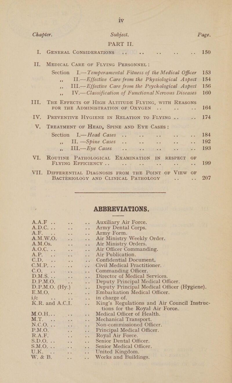 Chapter. Subject. Page. PART II: I. GENERAL CONSIDERATIONS .. és es oa ae Section 9? a) &gt;? Section a? os ~~ HOO ODOOO PP PPP PP BiyyZOSUWOReaU&gt; OBEm WV Cog oF O'GE ~ ‘ a oe ans a S -_ pee io) a LATZSS A ~ SUP EOHO OOWMOO in. a wD. Sc!  Auxiliary Air Force. Army Dental Corps. Army Form. Air Ministry Weekly Order. Air Ministry Orders. Air Officer Commanding. Air Publication. Confidential Document, Civil Medical Practitioner. Commanding Officer. Director of Medical Services. Deputy Principal Medical Officer. Deputy Principal Medical Officer (Hygiene). Embarkation Medical Officer. in charge of. King’s Regulations and Air Council Instruc- tions for the Royal Air Force. Medical Officer of Health. Mechanical Transport. Non-commissioned Officer. Principal Medical Officer. Royal Air Force. Senior Dental Officer. Senior Medical Officer. United Kingdom. Works and Buildings.