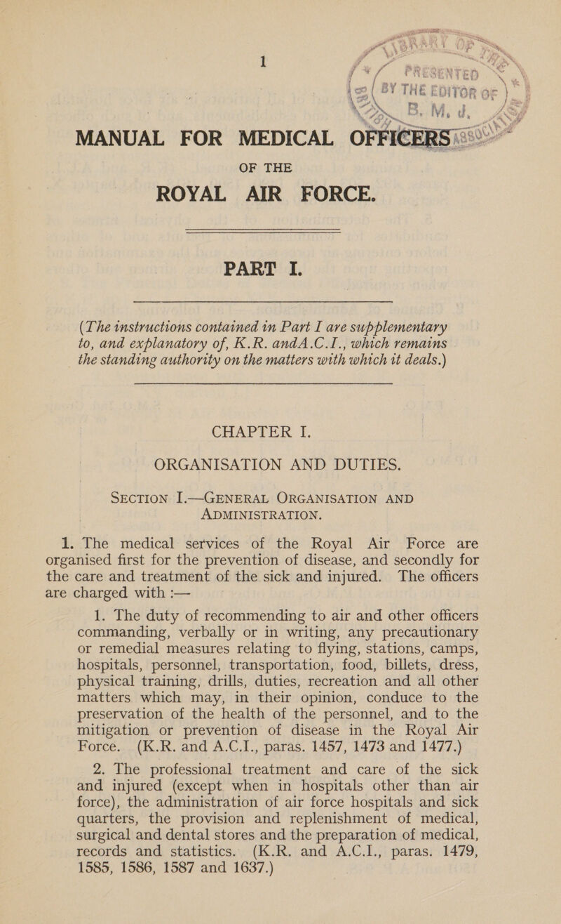 yp % i sf PR  ‘ie die NTED ae ico ( BY THE EDITOR oF } | VA cr? AR ee . Ho Be Mis pra a MANUAL FOR MEDICAL OFFICE ay OF THE ROYAL AIR FORCE. PART I. (The instructions contained in Part I are supplementary to, and explanatory of, K.R. andA.C.1., which remains _ the standing authority on the matters with which rt deals.) CHAPTER 1, ORGANISATION AND DUTIES. SECTION I.—GENERAL ORGANISATION AND ADMINISTRATION. 1. The medical services of the Royal Air Force are organised first for the prevention of disease, and secondly for the care and treatment of the sick and injured. The officers are charged with :— 1. The duty of recommending to air and other officers commanding, verbally or in writing, any precautionary or remedial measures relating to flying, stations, camps, hospitals, personnel, transportation, food, billets, dress, physical training, drills, duties, recreation and all other matters which may, in their opinion, conduce to the preservation of the health of the personnel, and to the mitigation or prevention of disease in the Royal Air Force. (K.R. and A.C.I., paras. 1457, 1473 and 1477.) 2. The professional treatment and care of the sick and injured (except when in hospitals other than air force), the administration of air force hospitals and sick quarters, the provision and replenishment of medical, surgical and dental stores and the preparation of medical, records and statistics. (K.R. and A.C.I., paras. 1479, 1585, 1586, 1587 and 1637.)