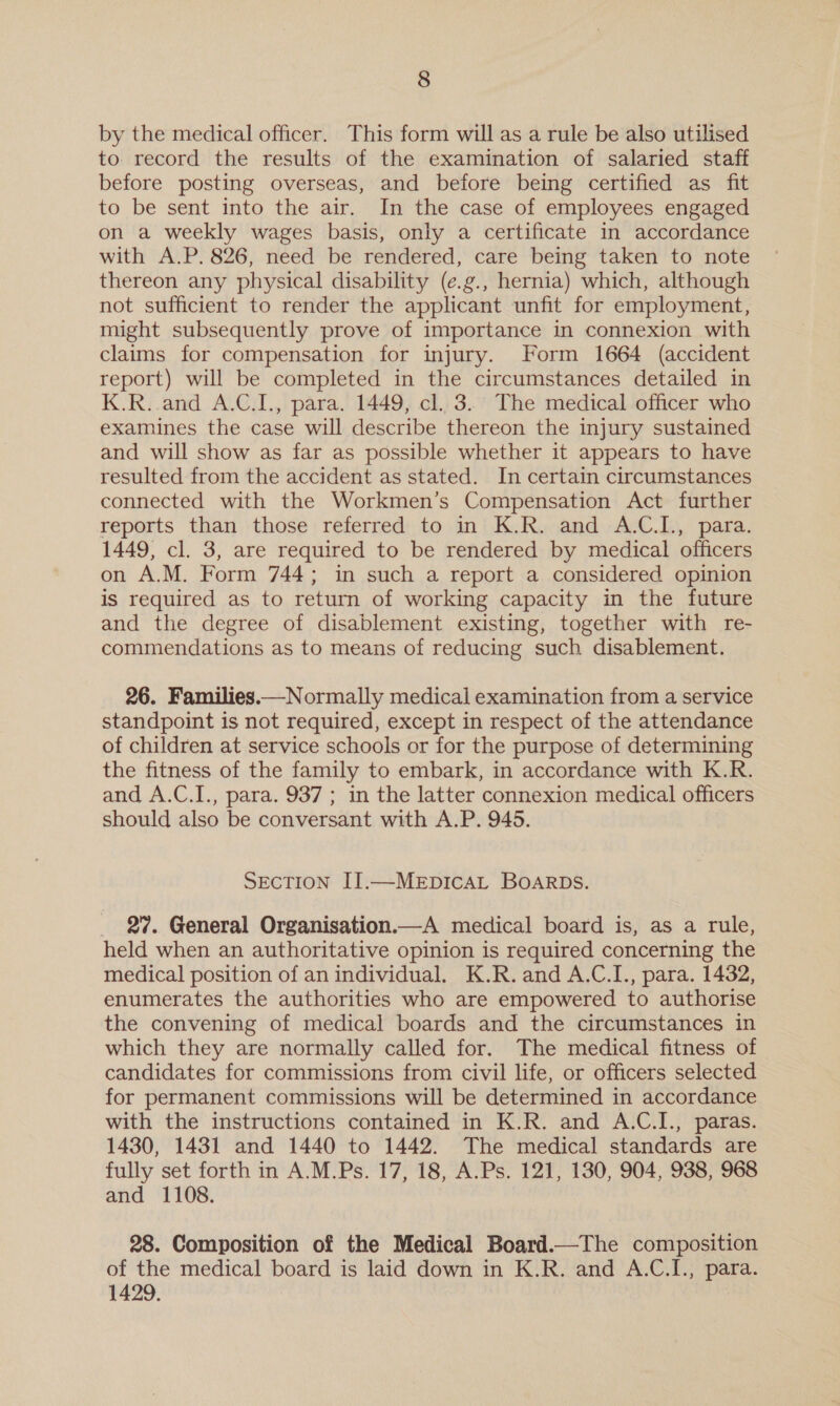 by the medical officer. This form will as a rule be also utilised to record the results of the examination of salaried staff before posting overseas, and before being certified as fit to be sent into the air. In the case of employees engaged on a weekly wages basis, only a certificate in accordance with A.P. 826, need be rendered, care being taken to note thereon any physical disability (e.g., hernia) which, although not sufficient to render the applicant unfit for employment, might subsequently prove of importance in connexion with claims for compensation for injury. Form 1664 (accident report) will be completed in the circumstances detailed in K.R. and A.C.I., para. 1449, cl. 3. The medical officer who examines the case will describe thereon the injury sustained and will show as far as possible whether it appears to have resulted from the accident as stated. In certain circumstances connected with the Workmen’s Compensation Act further reports than those referred to in K.R. and A.C.I., para. 1449, cl. 3, are required to be rendered by medical officers on A.M. Form 744; in such a report a considered opinion is required as to return of working capacity in the future and the degree of disablement existing, together with re- commendations as to means of reducing such disablement. 26. Families.—Normally medical examination from a service standpoint is not required, except in respect of the attendance of children at service schools or for the purpose of determining the fitness of the family to embark, in accordance with K.R. and A.C.I., para. 937 ; in the latter connexion medical officers should also be conversant with A.P. 945. SECTION II.—MEDICAL BOARDS. 27. General Organisation.—A medical board is, as a rule, held when an authoritative opinion is required concerning the medical position of an individual. K.R.and A.C.I., para. 1432, enumerates the authorities who are empowered to authorise the convening of medical boards and the circumstances in which they are normally called for. The medical fitness of candidates for commissions from civil life, or officers selected for permanent commissions will be determined in accordance with the instructions contained in K.R. and A.C.I., paras. 1430, 1431 and 1440 to 1442. The medical standards are fully set forth in A.M.Ps. 17, 18, A.Ps. 121, 130, 904, 938, 968 and 1108. 28. Composition of the Medical Board.—The composition of the medical board is laid down in K.R. and A.C.I., para. 1429.