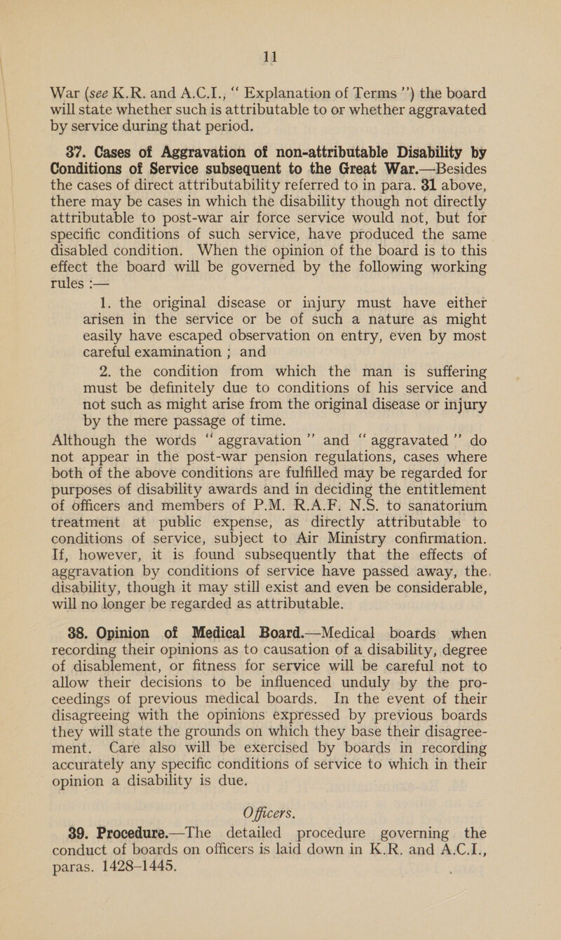 VW War (see K.R. and A.C.I., “‘ Explanation of Terms ’’) the board will state whether such is attributable to or whether aggravated by service during that period. 37. Cases of Aggravation of non-attributable Disability by Conditions of Service subsequent to the Great War.—Besides the cases of direct attributability referred to in para. 31 above, there may be cases in which the disability though not directly attributable to post-war air force service would not, but for specific conditions of such service, have produced the same disabled condition. When the opinion of the board is to this effect the board will be governed by the following working rules :— 1. the original disease or injury must have either arisen in the service or be of such a nature as might easily have escaped observation on entry, even by most careful examination ; and 2. the condition from which the man is suffering must be definitely due to conditions of his service and not such as might arise from the original disease or injury by the mere passage of time. Although the words “ aggravation’ and “ aggravated ’’ do not appear in the post-war pension regulations, cases where both of the above conditions are fulfilled may be regarded for purposes of disability awards and in deciding the entitlement of officers and members of P.M. R.A.F. N.S. to sanatorium treatment at public expense, as directly attributable to conditions of service, subject to Air Ministry confirmation. If, however, it is found subsequently that the effects of aggravation by conditions of service have passed away, the. disability, though it may still exist and even be considerable, will no longer be regarded as attributable. 38. Opinion of Medical Board.—Medical boards when recording their opinions as to causation of a disability, degree of disablement, or fitness for service will be careful not to allow their decisions to be influenced unduly by the pro- ceedings of previous medical boards. In the event of their disagreeing with the opinions expressed by previous boards they will state the grounds on which they base their disagree- ment. Care also will be exercised by boards in recording accurately any specific conditions of service to which in their opinion a disability is due. Officers, 39. Procedure.—The detailed procedure governing. the conduct of boards on officers is laid down in K.R. and A.C.I., paras. 1428-1445.