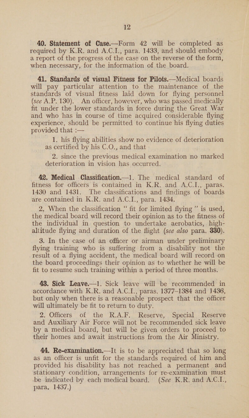 40. Statement of Case.—Form 42 will be completed as required by K.R. and A.C.I., para. 1433, and should embody a report of the progress of the case on the reverse of the sr when necessary, for the information of the board. 41, Standards of visual Fitness for Pilots.—Medical boards will pay particular attention to the maintenance of the standards of visual fitness laid down for flying personnel (see A.P. 130). . An officer, however, who was passed medically fit under the lower standards in force during the Great War and who has in course of time acquired considerable flying experience, should be permitted to continue his flying duties provided that :— 1. his flying abilities show no evidence of PT Gi as certified by his C.O., and that | 28 Since the hese medical examination no marked deterioration in vision has occurred. _ 42, Medical . Classification.—1. The medical standard of fitness for officers is contained in K.R. and A.C.I., paras. 1430 and 1431. The classifications and findings of boards are contained in K.R. and A.C.I., para. 1434. 2, When the classification “ fit for limited flying ”’ is used, the medical board will record their opinion as to the fitness of the individual in question to undertake aerobatics, high- altitude flying and duration of the flight (see also para. 380). 3. In the case of an officer or airman under preliminary flying training who is suffering from a disability not the result of a flying accident, the medical board will record on the board proceedings their opinion as to whether he will be fit to resume such training within a period of three months. — 43. Sick Leave.—1. Sick leave will be recommended in . accordance with K.R. and A.C.I., paras. 1377-1384 and 1436, but only when there is a reasonable prospect that the officer will ultimately be fit to return to duty. 2. Officers of the R.A.F.. Reserve, Special. Reserve and Auxiliary Air Force will not be recommended sick leave by a medical board, but will be given orders to proceed to their homes and await instructions from the Air Ministry. 44, Re-examination.—It is to be appreciated that so long as an officer is unfit for the standards required of him and provided his disability has not reached a permanent and stationary condition, arrangements for re-examination must ‘be indicated by each medical board. (See K.R. and A.C.I., para, 1437.)