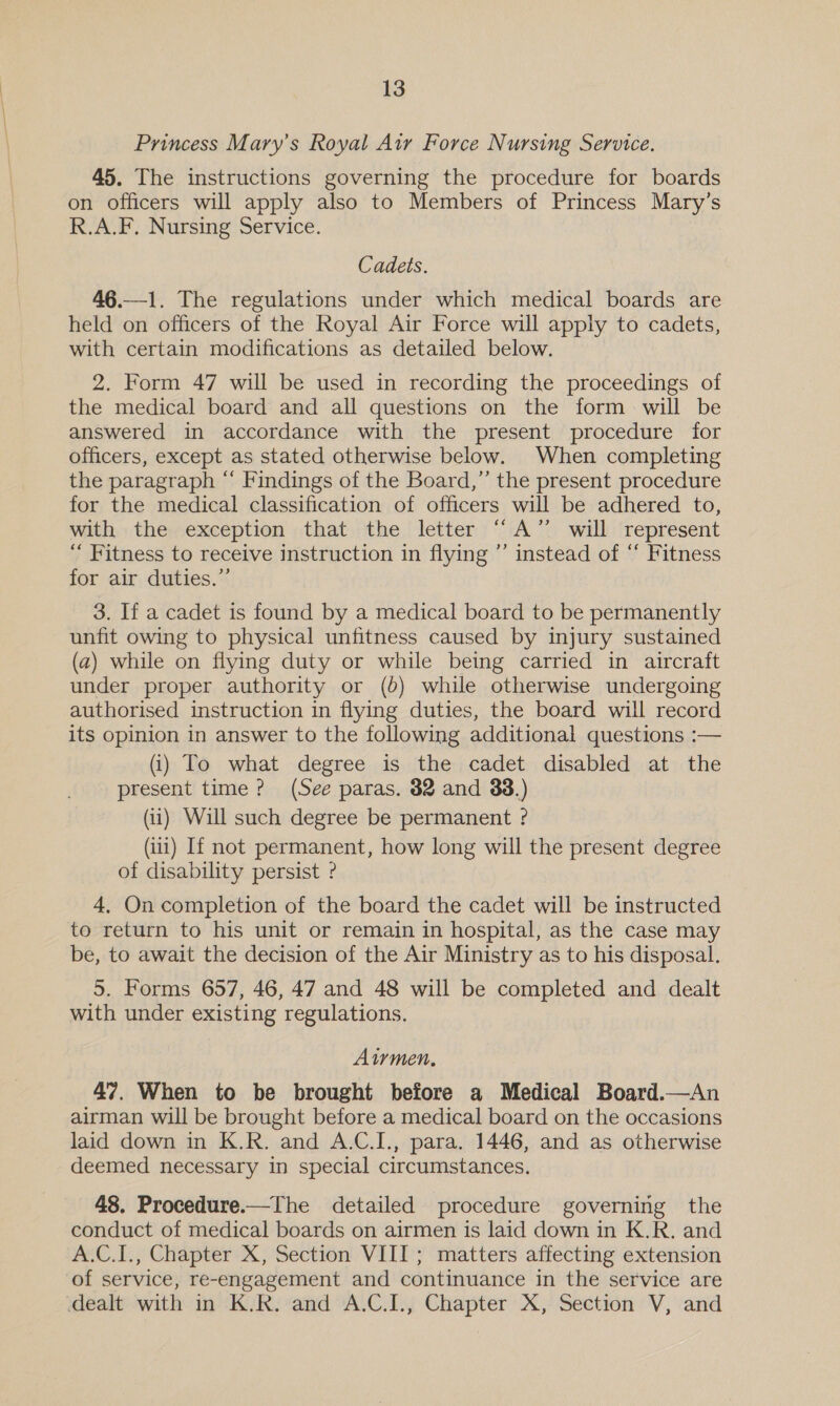 Princess Mary’s Royal Air Force Nursing Service. 45. The instructions governing the procedure for boards on officers will apply also to Members of Princess Mary’s R.A.F. Nursing Service. Cadets. 46.—1. The regulations under which medical boards are held on officers of the Royal Air Force will apply to cadets, with certain modifications as detailed below. 2. Form 47 will be used in recording the proceedings of the medical board and all questions on the form will be answered in accordance with the present procedure for officers, except as stated otherwise below. When completing the paragraph “ Findings of the Board,” the present procedure for the medical classification of officers will be adhered to, with the exception that the letter “A” will represent ‘ Fitness to receive instruction in flying ”’ instead of “ Fitness for air duties.”’ 3. If a cadet is found by a medical board to be permanently unfit owing to physical unfitness caused by injury sustained (a) while on flying duty or while being carried in aircraft under proper authority or (6) while otherwise undergoing authorised instruction in flying duties, the board will record its opinion in answer to the following additional questions :— (i) To what degree is the cadet disabled at the present time? (See paras. 82 and 33.) (ii) Will such degree be permanent ? (1) If not permanent, how long will the present degree of disability persist ? 4, On completion of the board the cadet will be instructed to return to his unit or remain in hospital, as the case may be, to await the decision of the Air Ministry as to his disposal. 5. Forms 657, 46, 47 and 48 will be completed and dealt with under existing regulations. Airmen, 47. When to be brought before a Medical Board.—An airman will be brought before a medical board on the occasions laid down in K.R. and A.C.I., para. 1446, and as otherwise deemed necessary in special circumstances. 48. Procedure.—The detailed procedure governing the conduct of medical boards on airmen is laid down in K.R. and A.C.I., Chapter X, Section VIII; matters affecting extension of service, re-engagement and continuance in the service are dealt with in K.R. and A.C.I., Chapter X, Section V, and