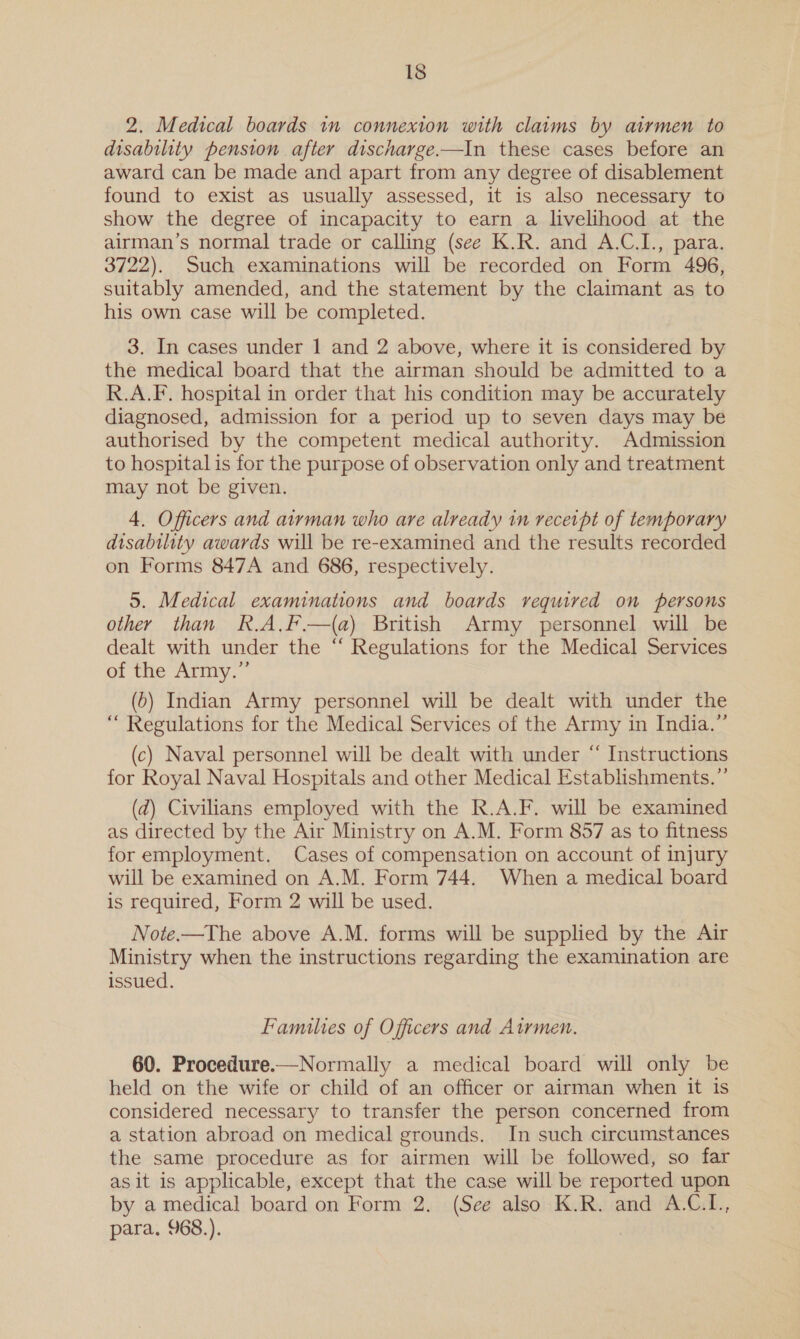 2. Medical boards in connexion with claims by airmen to disability pension after discharge.—In these cases before an award can be made and apart from any degree of disablement found to exist as usually assessed, it is also necessary to show the degree of incapacity to earn a livelihood at the airman’s normal trade or calling (see K.R. and A.C.I., para. 3722). Such examinations will be recorded on Form 496, suitably amended, and the statement by the claimant as to his own case will be completed. 3. In cases under 1 and 2 above, where it is considered by the medical board that the airman should be admitted to a R.A.F. hospital in order that his condition may be accurately diagnosed, admission for a period up to seven days may be authorised by the competent medical authority. Admission to hospital is for the purpose of observation only and treatment may not be given. 4. Officers and airman who are already in recerpt of temporary disability awards will be re-examined and the results recorded on Forms 847A and 686, respectively. 5. Medical examinations and boards required on persons other than R.A,F.—(a) British Army personnel will be dealt with under the “ Regulations for the Medical Services of the Army.”’ (6) Indian Army personnel will be dealt with under the “ Regulations for the Medical Services of the Army in India.”’ (c) Naval personnel will be dealt with under “ Instructions for Royal Naval Hospitals and other Medical Establishments.” (d) Civilians employed with the R.A.F. will be examined as directed by the Air Ministry on A.M. Form 857 as to fitness for employment. Cases of compensation on account of injury will be examined on A.M. Form 744. When a medical board is required, Form 2 will be used. Note.—The above A.M. forms will be supplied by the Air Ministry when the instructions regarding the examination are issued. Families of Officers and Atrmen. 60. Procedure.—Normally a medical board will only be held on the wife or child of an officer or airman when it is considered necessary to transfer the person concerned from a station abroad on medical grounds. In such circumstances the same procedure as for airmen will be followed, so far as it is applicable, except that the case will be reported upon by a medical board on Form 2. (See also K.R. and A.C.L., para. 968.).