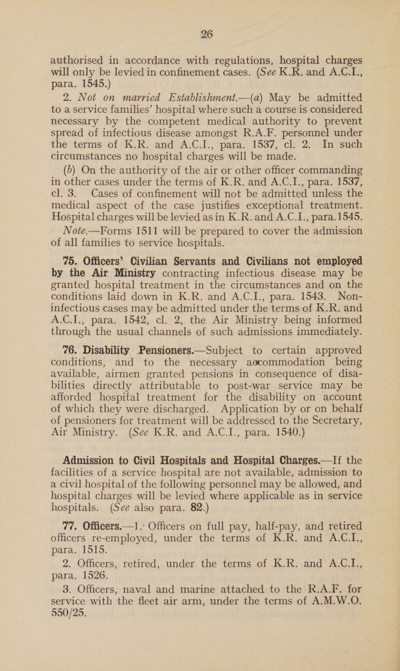 authorised in accordance with regulations, hospital charges will only be levied in confinement cases. (See K.R. and A.C.L., para. 1545.) 2. Not on married Establishment.—(a) May be admitted to a service families’ hospital where such a course is considered necessary by the competent medical authority to prevent spread of infectious disease amongst R.A.F. personnel under the terms of K.R. and A.C.I., para. 1537, cl. 2. In such circumstances no hospital charges will be made. (0) On the authority of the air or other officer commanding | in other cases under the terms of K.R. and A.C.I., para. 1537, cl. 3. Cases of confinement will not be admitted unless the medical aspect of the case justifies exceptional treatment. Hospital charges will be levied asin K.R. and A.C.I., para.1545. Note.—Forms 1511 will be prepared to cover the admission of all families to service hospitals. 75. Officers’ Civilian Servants and Civilians not employed by the Air Ministry contracting infectious disease may be granted hospital treatment in the circumstances and on the conditions laid down in K.R. and A.C.I., para. 1543. Non- infectious cases may be admitted under the terms of K.R. and A.C.I., para. 1542, cl. 2, the Air Ministry being informed through the usual channels of such admissions immediately. 76. Disability Pensioners.—Subject to certain approved conditions, and to the necessary accommodation being available, airmen granted pensions in consequence of disa- bilities directly attributable to post-war service may be afforded hospital treatment for the disability on account of which they were discharged. Application by or on behalf of pensioners for treatment will be addressed to the Secretary, Air Ministry. (See K.R. and A.C.I., para. 1540.) Admission to Civil Hospitals and Hospital Charges.—If the facilities of a service hospital are not available, admission to a civil hospital of the following personnel may be allowed, and hospital charges will be levied where applicable as in service hospitals. (See also para. 82.) 77. Officers.—1. Officers on full pay, half-pay, and retired officers re-employed, under the terms of K.R. and A.C.I., para. 1515. 2. Officers, retired, under the terms of K.R. and A.C.I., para. 1526. 3. Officers, naval and marine attached to the R.A.F. for service with the fleet air arm, under the terms of A.M.W.O. 550/25.