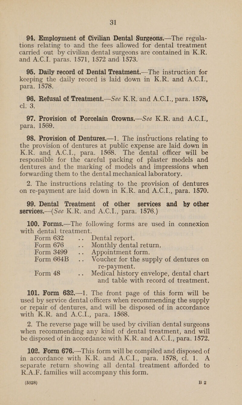 94. Employment of Civilian Dental Surgeons.—The regula- tions relating to and the fees allowed for dental treatment carried out by civilian dental surgeons are contained in K.R. and A.C.I. paras. 1571, 1572 and 1573. 95. Daily record of Dental Treatment.—The instruction for keeping the daily record is laid down in K.R. and A.C.I., para. 1578. 96. Refusal of Treatment.—See K.R. and A.C.I., para. 1578, cl; 3. 97. Provision of Porcelain Crowns.—Sce K.R. and A.C.L., para. 1569. 98. Provision of Dentures.—1. The instructions relating to the provision of dentures at public expense are laid down in K.R. and A.C.I., para. 1568. The dental officer will be responsible for the careful packing of plaster models and dentures and the marking of models and impressions when forwarding them to the dental mechanical laboratory. 2. The instructions relating to the provision of dentures on re-payment are laid down in K.R. and A.C.I., para. 1570. 99. Dental Treatment of other services and by other services.—(Sce K.R. and A.C.I., para. 1576.) 100. Forms.—The following forms are used in connexion with dental treatment. Form 632 .. Dental report. Form 676 .. Monthly dental return. Form 3499 .. Appointment form. Form 664B _.. Voucher for the supply of dentures on re-payment. Form 48 .. Medical history envelope, dental chart and table with record of treatment. 101. Form 632.—1. The front page of this form will be used by service dental officers when recommending the supply or repair of dentures, and will be disposed of in accordance a K.R. and A.C.I., para. 1568. The reverse page will be used by civilian acted surgeons ae recommending any kind of dental treatment, and will be disposed of in accordance with K.R. and A.C.I., para. 1572, 102. Form 676.—This form will be compiled and disposed of in accordance with K.R. and A.C.I., para. 1578, cl. 1. A separate return showing all dental treatment afforded to R.A.F. families will accompany this form.