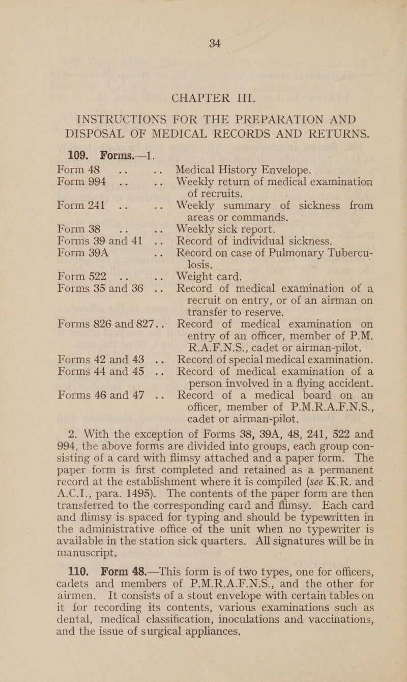 CHAPTER ITI, INSTRUCTIONS FOR THE PREPARATION AND DISPOSAL OF MEDICAL RECORDS AND RETURNS. 109. Forms.—1. PODS | ais .. Medical History Envelope. Form 994 .. .. Weekly return of medical examination of recruits. ) Form 241 .. .. Weekly summary of sickness from areas or commands. Porm 35.7... .. Weekly sick report. Forms 39 and 41 .. Record of individual sickness. Form 39A .. Record on case of Pulmonary Tubercu- losis. Form 622) .% .. Weight card. Forms 35 and 36 .. Record of medical examination of a recruit on entry, or of an airman on transfer to reserve. Forms 826 and 827.. Record of medical examination on entry of an officer, member of P.M. R.A.F.N.S., cadet or airman-pilot. Forms 42 and 43... Record of special medical examination. Forms 44 and 45 .. Record of medical examination of a person involved in a flying accident. Forms 46 and 47... Record of a medical board on an officer, member of P.M.R.A.F.N.S., cadet or airman-pilot. 2. With the exception of Forms 38, 39A, 48, 241, 522 and 994, the above forms are divided into groups, each group con- sisting of a card with flimsy attached and a paper form. The paper form is first completed and retained as a permanent record at the establishment where it is compiled (see K.R. and ° A.C.I., para. 1495). The contents of the paper form are then transferred to the corresponding card and flimsy. Each card and flimsy is spaced for typing and should be typewritten in the administrative office of the unit when no typewriter is available in the station sick quarters. All signatures will be in manuscript. 110. Form 48.—This form is of two types, one for officers, cadets and members of P.M.R.A.F.N.S., and the other for airmen. It consists of a stout envelope with certain tables on it for recording its contents, various examinations such as dental, medical classification, inoculations and vaccinations, and the issue of surgical appliances.