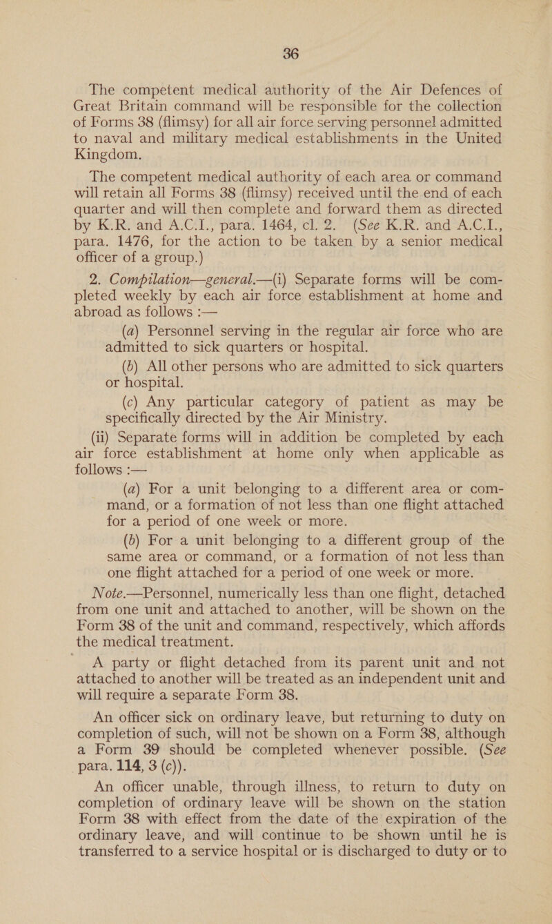 The competent medical authority of the Air Defences of Great Britain command will be responsible for the collection of Forms 38 (flimsy) for all air force serving personnel admitted to naval and military medical establishments in the United Kingdom. The competent medical authority of each area or command will retain all Forms 38 (flimsy) received until the end of each quarter and will then complete and forward them as directed by Ke Re anid: AGL para, 1464, ce.) See Ko. ‘and-A.C 1: para. 1476, for the action to be taken by a senior medical officer of a group.) | 2. Compilation—general.—(i) Separate forms will be com- pleted weekly by each air force establishment at home and abroad as follows :— (a2) Personnel serving in the regular air force who are admitted to sick quarters or hospital. (b) All other persons who are admitted to sick quarters or hospital. (c) Any particular category of patient as may be specifically directed by the Air Ministry. (ii) Separate forms will in addition be completed by each air force establishment at home only when applicable as follows :— (a2) For a unit belonging to a different area or com- mand, or a formation of not less than one flight attached for a period of one week or more. (0) For a unit belonging to a different group of the same area or command, or a formation of not less than one flight attached for a period of one week or more. Note.—Personnel, numerically less than one flight, detached from one unit and attached to another, will be shown on the Form 38 of the unit and command, respectively, which affords the medical treatment. A party or flight detached from its parent unit and not attached to another will be treated as an independent unit and will require a separate Form 38. An officer sick on ordinary leave, but returning to duty on completion of such, will not be shown on a Form 38, although a Form 39 should be completed whenever possible. (See para. 114, 3 (c)). An officer unable, through illness, to return to duty on completion of ordinary leave will be shown on the station Form 38 with effect from the date of the expiration of the ordinary leave, and will continue to be shown until he is transferred to a service hospital or is discharged to duty or to