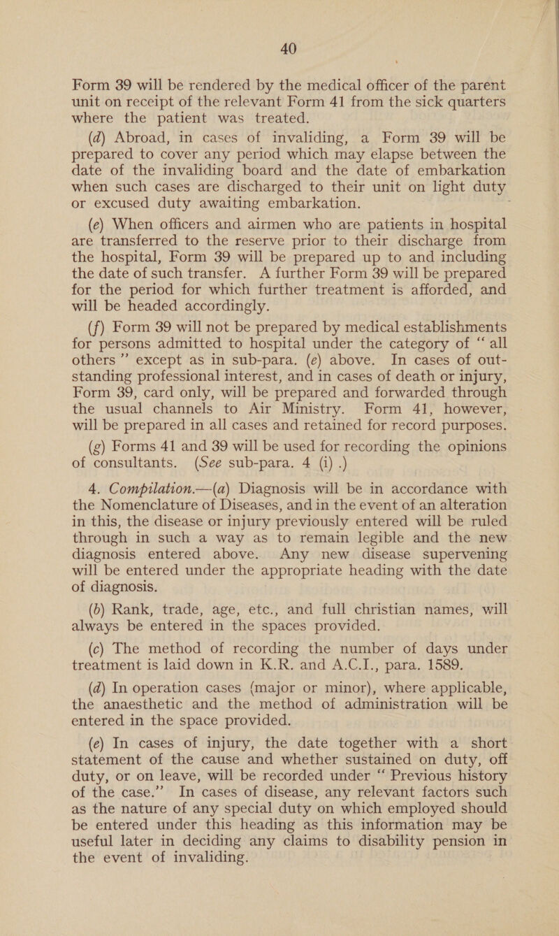 Form 39 will be rendered by the medical officer of the parent unit on receipt of the relevant Form 41 from the sick quarters where the patient was treated. (d@) Abroad, in cases of invaliding, a Form 39 will be prepared to cover any period which may elapse between the date of the invaliding board and the date of embarkation when such cases are discharged to their unit on light duty or excused duty awaiting embarkation. (e) When officers and airmen who are patients in hospital are transferred to the reserve prior to their discharge from the hospital, Form 39 will be prepared up to and including the date of such transfer. A further Form 39 will be prepared for the period for which further treatment is afforded, and will be headed accordingly. (f) Form 39 will not be prepared by medical establishments for persons admitted to hospital under the category of “ all others ’’ except as in sub-para. (e) above. In cases of out- standing professional interest, and in cases of death or injury, Form 39, card only, will be prepared and forwarded through the usual channels to Air Ministry. Form 41, however, will be prepared in all cases and retained for record purposes. (zg) Forms 41 and 39 will be used for recording the opinions of consultants. (See sub-para. 4 (i) .) 4, Compilation.—(a) Diagnosis will be in accordance with the Nomenclature of Diseases, and in the event of an alteration in this, the disease or injury previously entered will be ruled through in such a way as to remain legible and the new diagnosis entered above. Any new disease supervening will be entered under the appropriate heading with the date of diagnosis. (0) Rank, trade, age, etc., and full christian names, will always be entered in the spaces provided. (c) The method of recording the number of days under treatment is laid down in K.R. and A.C.I., para. 1589. (2) In operation cases {major or minor), where applicable, the anaesthetic and the method of administration will be entered in the space provided. (ec) In cases of injury, the date together with a short statement of the cause and whether sustained on duty, off duty, or on leave, will be recorded under “ Previous history of the case.’’ In cases of disease, any relevant factors such as the nature of any special duty on which employed should be entered under this heading as this information may be useful later in deciding any claims to disability pension in the event of invaliding.