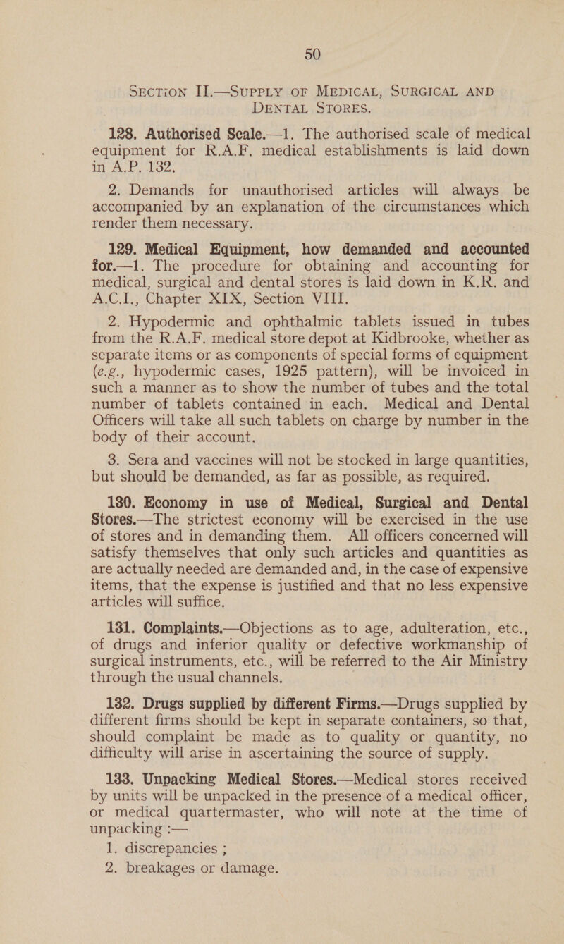 SECTION II.—SuPPLY OF MEDICAL, SURGICAL AND DENTAL STORES. 128. Authorised Scale.—1. The authorised scale of medical equipment for R.A.F. medical establishments is laid down in AP. dae. 2. Demands for unauthorised articles will always be accompanied by an explanation of the circumstances which render them necessary. 129. Medical Equipment, how demanded and accounted for—t1l. The procedure for obtaining and accounting for medical, surgical and dental stores is laid down in K.R. and A.C.I., Chapter XIX, Section VIII. 2. Hypodermic and ophthalmic tablets issued in tubes from the R.A.F. medical store depot at Kidbrooke, whether as separate items or as components of special forms of equipment (e.g., hypodermic cases, 1925 pattern), will be invoiced in such a manner as to show the number of tubes and the total number of tablets contained in each. Medical and Dental Officers will take all such tablets on charge by number in the body of their account, 3. Sera and vaccines will not be stocked in large quantities, but should be demanded, as far as possible, as required. 130. Economy in use of Medical, Surgical and Dental Stores.—The strictest economy will be exercised in the use of stores and in demanding them. All officers concerned will satisfy themselves that only such articles and quantities as are actually needed are demanded and, in the case of expensive items, that the expense is justified and that no less expensive articles will suffice. 131. Complaints.—Objections as to age, adulteration, etc., of drugs and inferior quality or defective workmanship of surgical instruments, etc., will be referred to the Air Ministry through the usual channels. | 132. Drugs supplied by different Firms.—Drugs supplied by different firms should be kept in separate containers, so that, should complaint be made as to quality or quantity, no difficulty will arise in ascertaining the source of supply. 133. Unpacking Medical Stores.—Medical stores received by units will be unpacked in the presence of a medical officer, or medical quartermaster, who will note at the time of unpacking :— 1. discrepancies ; 2. breakages or damage.